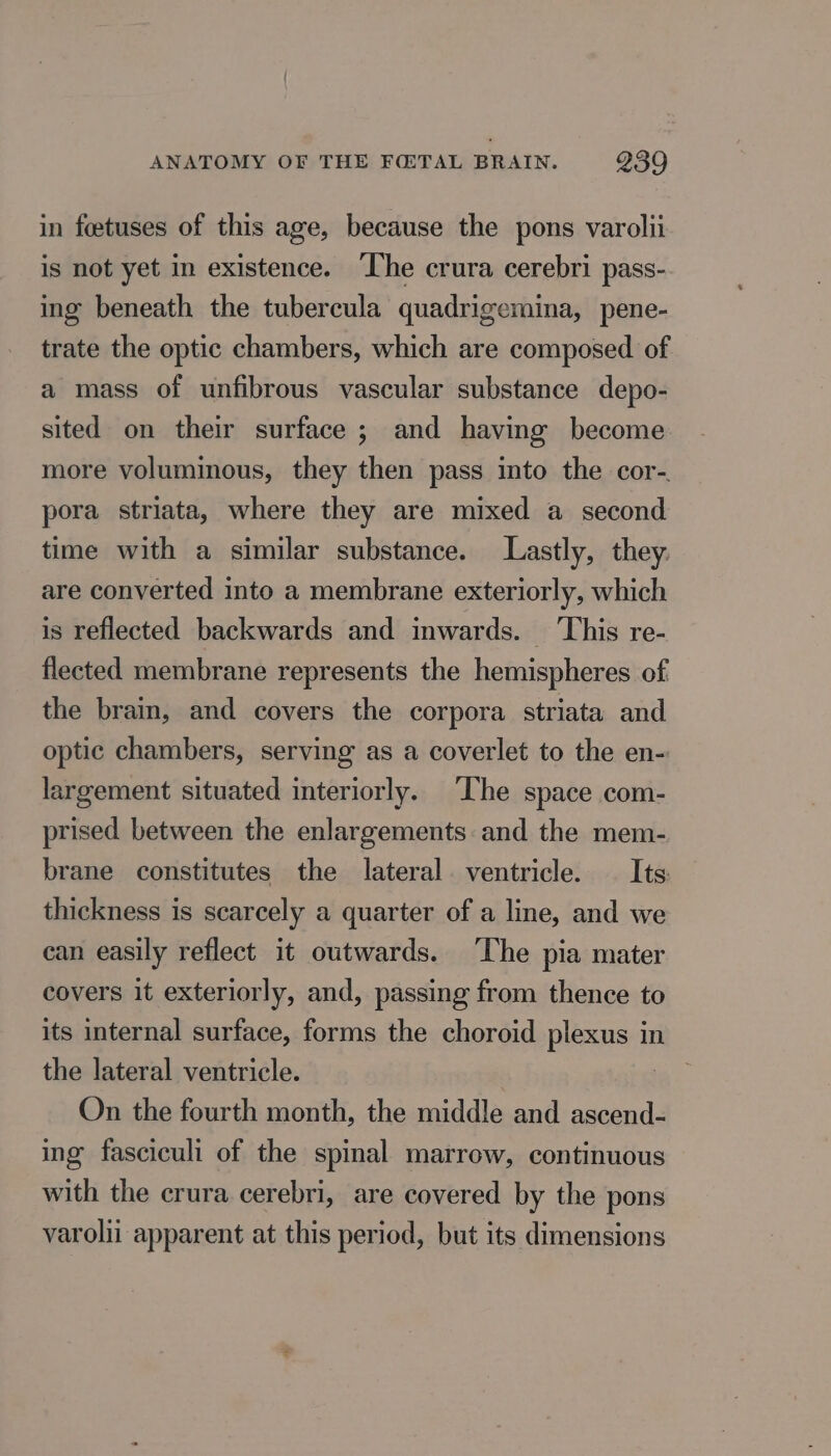in foetuses of this age, because the pons varolii is not yet in existence. The crura cerebri pass- ing beneath the tubercula quadrigemina, pene- trate the optic chambers, which are composed of a mass of unfibrous vascular substance depo- sited on their surface ; and having become more voluminous, they then pass into the cor-. pora striata, where they are mixed a second time with a similar substance. Lastly, they. are converted into a membrane exteriorly, which is reflected backwards and inwards. This re- flected membrane represents the hemispheres of the brain, and covers the corpora striata and optic chambers, serving as a coverlet to the en- largement situated interiorly. The space com- prised between the enlargements and the mem- brane constitutes the lateral. ventricle. Its thickness is scarcely a quarter of a line, and we can easily reflect it outwards. ‘The pia mater covers it exteriorly, and, passing from thence to its internal surface, forms the choroid plexus in the lateral ventricle. On the fourth month, the middle and ascend- ing fasciculi of the spinal marrow, continuous with the crura cerebri, are covered by the pons varolii apparent at this period, but its dimensions