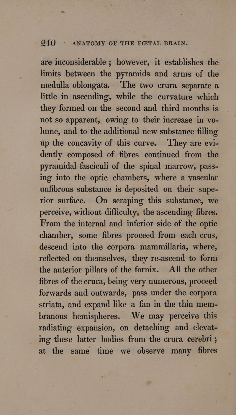 are inconsiderable ; however, it establishes the limits between the pyramids and arms of the medulla oblongata. The two crura separate a little in ascending, while the curvature which they formed on the second and third months is not so apparent, owing to their increase in vo- lume, and to the additional new substance filling up the concavity of this curve. They are evi- dently composed of fibres continued from the pyramidal fasciculi of the spinal marrow, pass- ing into the optic chambers, where a vascular unfibrous substance is deposited on their supe- rior surface. On scraping this substance, we perceive, without difficulty, the ascending fibres. From the internal and inferior side of the optic chamber, some fibres proceed from each crus, descend into the corpora mammillaria, where, reflected on themselves, they re-ascend to form the anterior pillars of the fornix. All the other fibres of the crura, being very numerous, proceed forwards and outwards, pass under the corpora striata, and expand like a fan in the thin mem- branous hemispheres. We may perceive this radiating expansion, on detaching and elevat- ing these latter bodies from the crura cerebri ; at the same time we observe many fibres