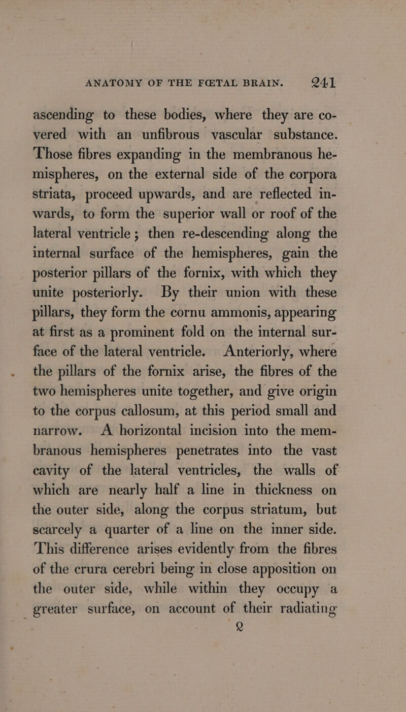 ascending to these bodies, where they are co- vered with an unfibrous vascular substance. Those fibres expanding in the membranous he- mispheres, on the external side of the corpora striata, proceed upwards, and are reflected in- wards, to form the superior wall or roof of the lateral ventricle ; then re-descending along the internal surface of the hemispheres, gain the posterior pillars of the fornix, with which they unite posteriorly. By their union with these pillars, they form the cornu ammonis, appearing at first as a prominent fold on the internal sur- face of the lateral ventricle. Anteriorly, where the pillars of the fornix arise, the fibres of the two hemispheres unite together, and give origin to the corpus callosum, at this period small and narrow. &lt;A horizontal incision into the mem- branous hemispheres penetrates into the vast cavity of the lateral ventricles, the walls of which are nearly half a line in thickness on the outer side, along the corpus striatum, but scarcely a quarter of a line on the inner side. This difference arises evidently from the fibres of the crura cerebri being in close apposition on the outer side, while within they occupy a greater surface, on account of their radiating Q