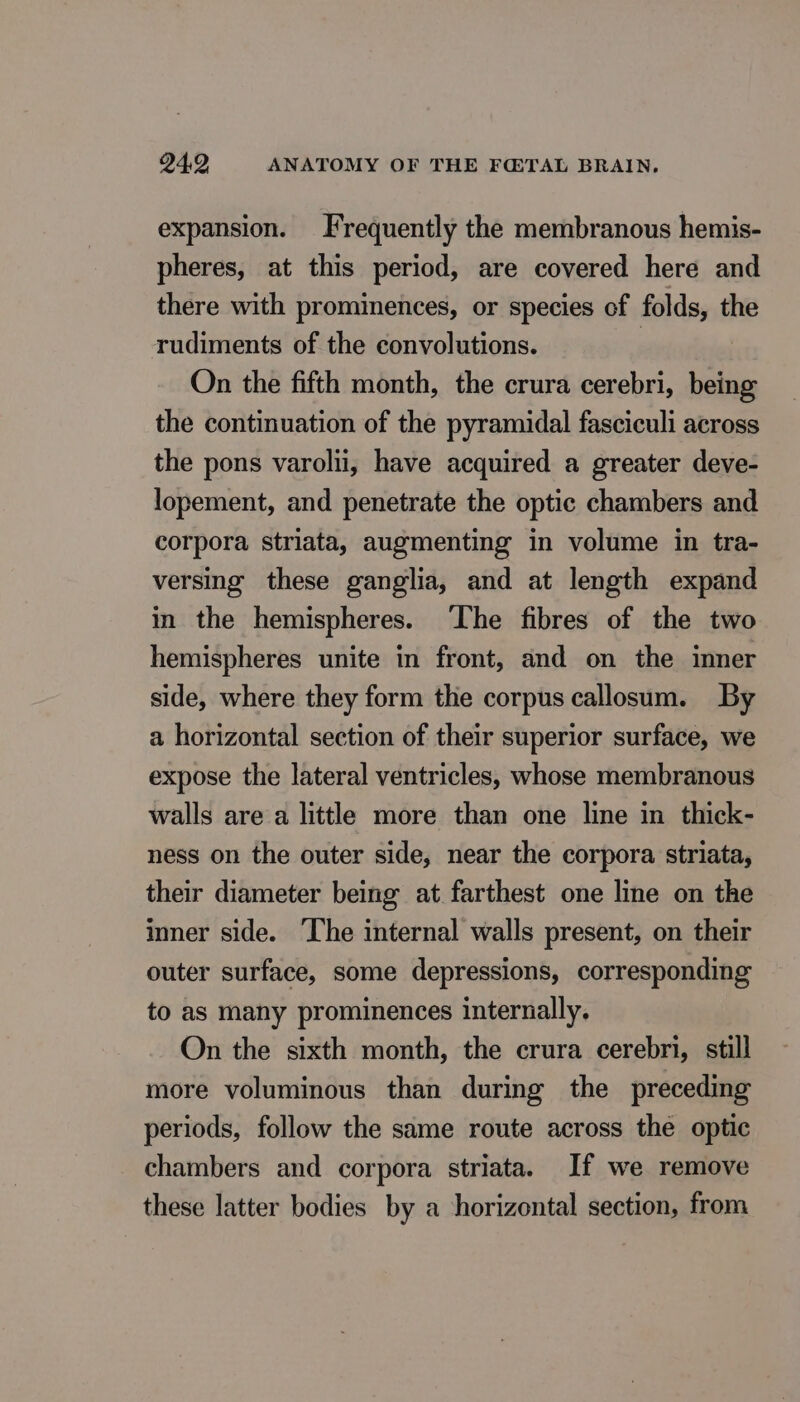 expansion. Frequently the membranous hemis- pheres, at this period, are covered here and there with prominences, or species of folds, the rudiments of the convolutions. On the fifth month, the crura cerebri, being the continuation of the pyramidal fasciculi across the pons varolii, have acquired a greater deve- lopement, and penetrate the optic chambers and corpora striata, augmenting in volume in tra- versing these ganglia, and at length expand in the hemispheres. The fibres of the two hemispheres unite in front, and on the inner side, where they form the corpus callosum. By a horizontal section of their superior surface, we expose the lateral ventricles, whose membranous walls are a little more than one line in thick- ness on the outer side, near the corpora striata, their diameter being at farthest one line on the inner side. The internal walls present, on their outer surface, some depressions, corresponding to as many prominences internally. On the sixth month, the crura cerebri, still more voluminous than during the preceding periods, follow the same route across the optic chambers and corpora striata. If we remove these latter bodies by a horizontal section, from
