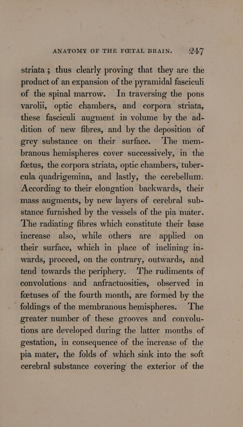 striata ; thus clearly proving that they are the product of an expansion of the pyramidal fasciculi of the spinal marrow. In traversing the pons varolii, optic chambers, and corpora striata, these fasciculi augment in volume by the ad- dition of new fibres, and by the deposition of grey substance on their surface. ‘The mem- branous hemispheres cover successively, in the foetus, the corpora striata, optic chambers, tuber- cula quadrigemina, and lastly, the cerebellum. According to their elongation backwards, their mass augments, by new layers of cerebral sub- stance furnished by the vessels of the pia mater. The radiating fibres which constitute their base increase also, while others are applied on their surface, which in place of inclining in- wards, proceed, on the contrary, outwards, and tend towards the periphery. The rudiments of convolutions and anfractuosities, observed in foetuses of the fourth month, are formed by the foldings of the membranous hemispheres. The greater number of these grooves and convolu- tions are developed during the latter months of gestation, in consequence of the increase of the pia mater, the folds of which sink into the soft cerebral substance covering the exterior of the