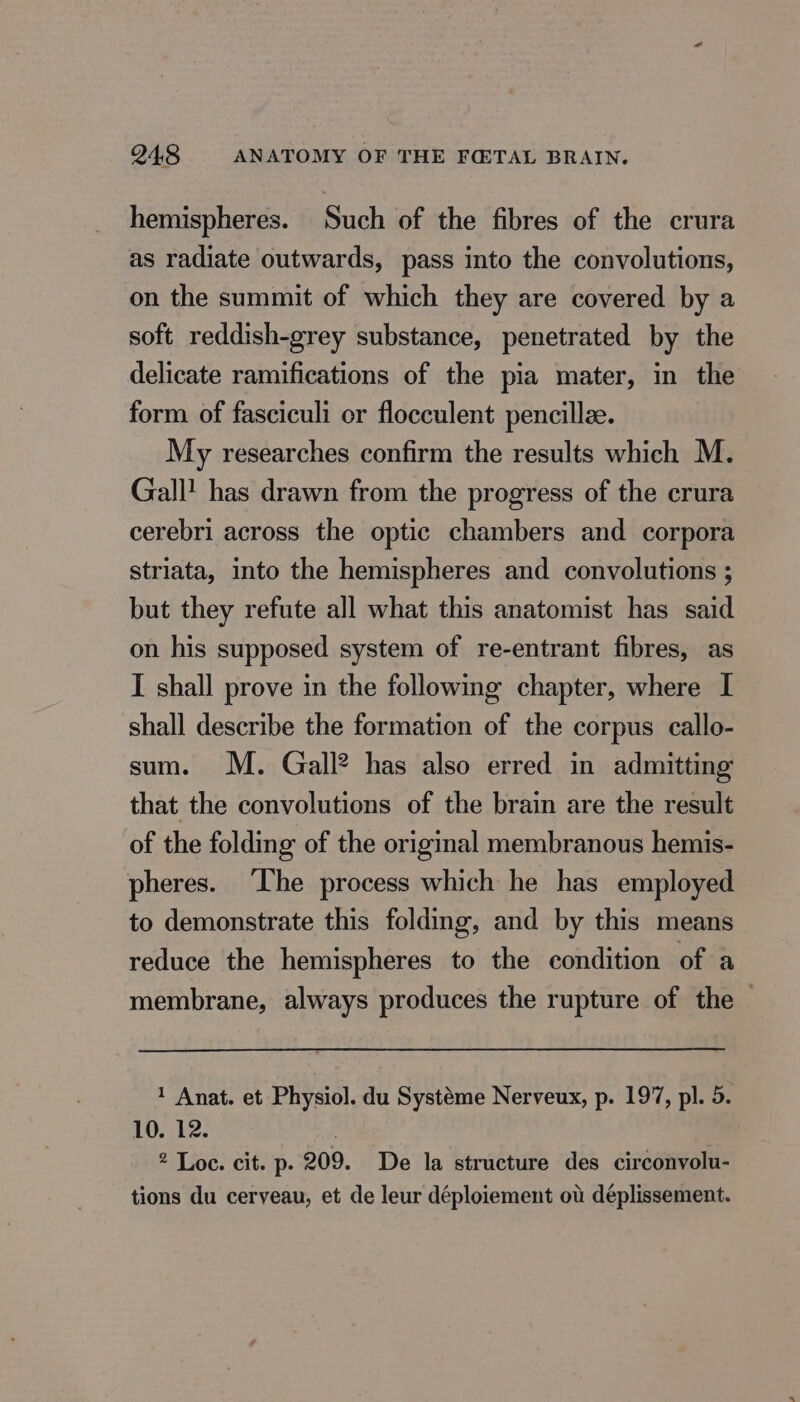 hemispheres. Such of the fibres of the crura as radiate outwards, pass into the convolutions, on the summit of which they are covered by a soft reddish-grey substance, penetrated by the delicate ramifications of the pia mater, in the form of fasciculi or flocculent pencillæ. My researches confirm the results which M. Gall! has drawn from the progress of the crura cerebri across the optic chambers and corpora striata, into the hemispheres and convolutions ; but they refute all what this anatomist has said on his supposed system of re-entrant fibres, as I shall prove in the following chapter, where I shall describe the formation of the corpus callo- sum. M. Gall? has also erred in admitting that the convolutions of the brain are the result of the folding of the original membranous hemis- pheres. The process which he has employed to demonstrate this folding, and by this means reduce the hemispheres to the condition of a membrane, always produces the rupture of the — 1 Anat. et Physiol. du Systéme Nerveux, p. 197, pl. 5. 10. 12. 2 Loc. cit. p. 209. De la structure des circonvolu- tions du cerveau, et de leur déploiement ot déplissement.