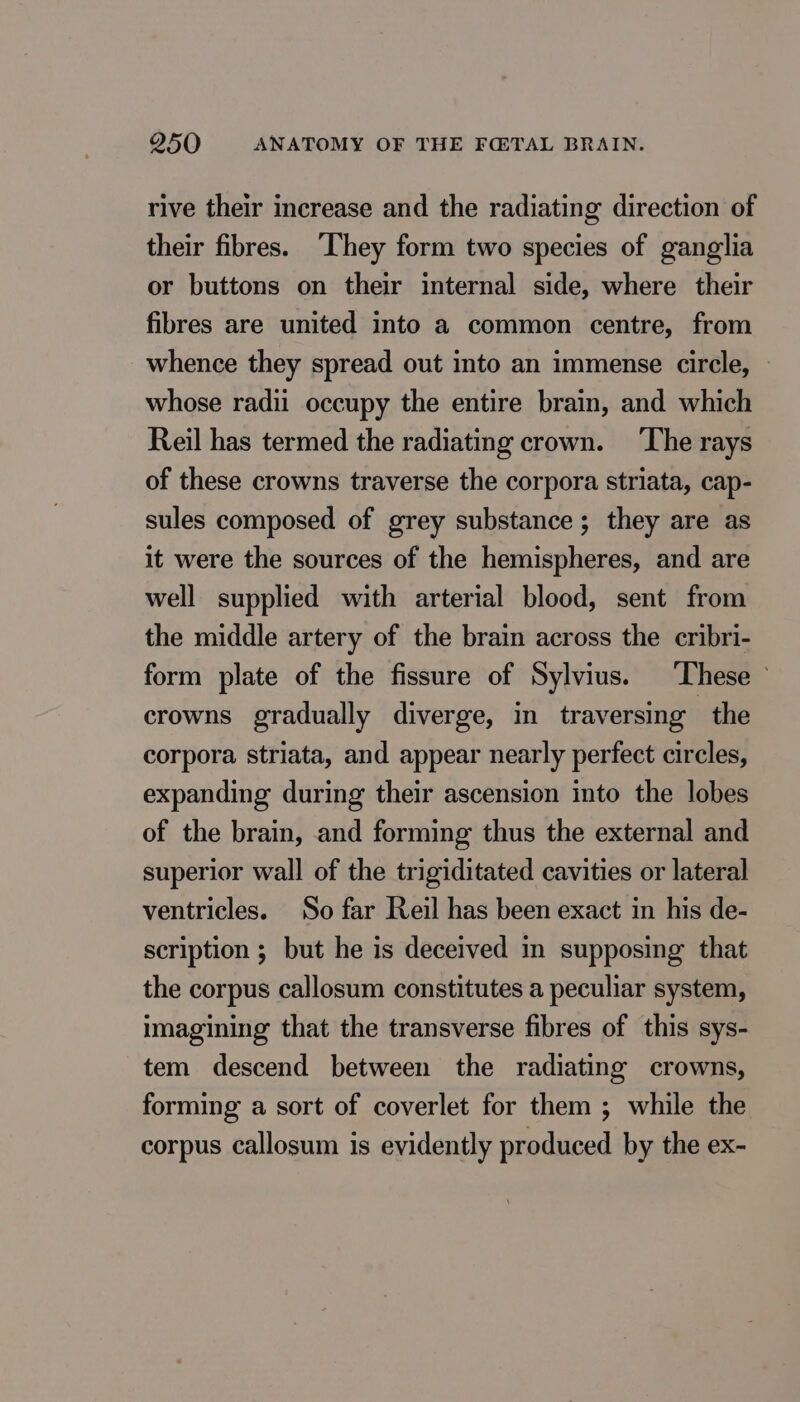 rive their increase and the radiating direction of their fibres. ‘They form two species of ganglia or buttons on their internal side, where their fibres are united into a common centre, from whence they spread out into an immense circle, © whose radii occupy the entire brain, and which Reil has termed the radiating crown. ‘The rays of these crowns traverse the corpora striata, cap- sules composed of grey substance; they are as it were the sources of the hemispheres, and are well supplied with arterial blood, sent from the middle artery of the brain across the cribri- form plate of the fissure of Sylvius. These © crowns gradually diverge, in traversing the corpora striata, and appear nearly perfect circles, expanding during their ascension into the lobes of the brain, and forming thus the external and superior wall of the trigiditated cavities or lateral ventricles. So far Reil has been exact in his de- scription ; but he is deceived in supposing that the corpus callosum constitutes a peculiar system, imagining that the transverse fibres of this sys- tem descend between the radiating crowns, forming a sort of coverlet for them ; while the corpus callosum is evidently produced by the ex-