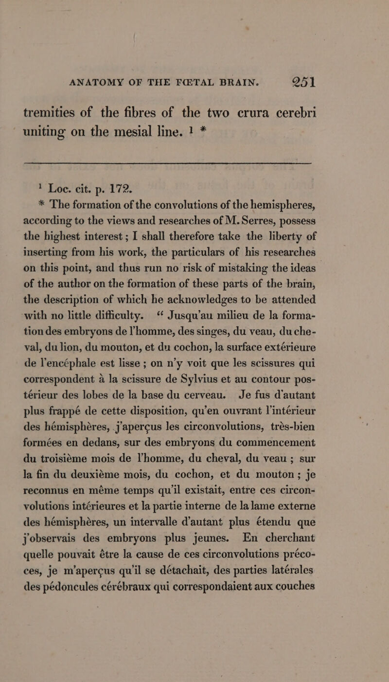 tremities of the fibres of the two crura cerebri uniting on the mesial line. 1 * 1 Loe. cit. p. 172. * The formation of the convolutions of the hemispheres, according to the views and researches of M. Serres, possess the highest interest ; I shall therefore take the liberty of inserting from his work, the particulars of his researches on this point, and thus run no risk of mistaking the ideas of the author on the formation of these parts of the brain, the description of which he acknowledges to be attended with no little difficulty. ‘ Jusqu’au milieu de la forma- tion des embryons de l’homme, des singes, du veau, du che- val, du lion, du mouton, et du cochon, la surface extérieure de l’encéphale est lisse ; on n’y voit que les scissures qui correspondent à la scissure de Sylvius et au contour pos- térieur des lobes de la base du cerveau. Je fus d'autant plus frappé de cette disposition, qu’en ouvrant l’intérieur des hémisphères, .j’apercus les circonvolutions, très-bien formées en dedans, sur des embryons du commencement du troisième mois de l’homme, du cheval, du veau ; sur la fin du deuxième mois, du cochon, et du mouton; je reconnus en même temps qu'il existait, entre ces circon- volutions intérieures et la partie interne de la lame externe des hémisphères, un intervalle d'autant plus étendu que jobservais des embryons plus jeunes. En cherchant quelle pouvait étre la cause de ces circonvolutions préco- ces, je m’apercus qu'il se détachait, des parties latérales des pédoncules cérébraux qui correspondaient aux couches
