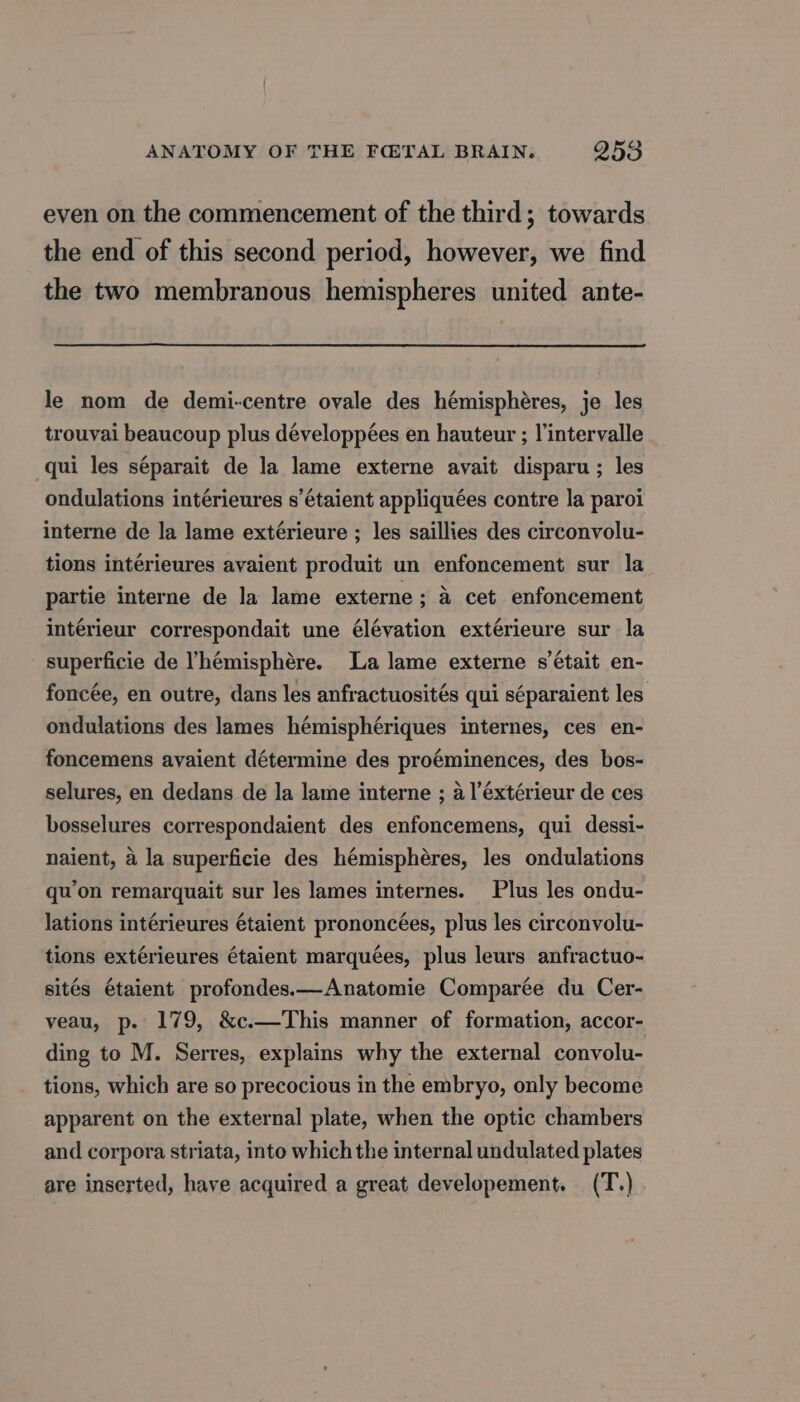 even on the commencement of the third; towards the end of this second period, however, we find the two membranous hemispheres united ante- le nom de demi-centre ovale des hémisphères, je les trouvai beaucoup plus développées en hauteur ; l'intervalle qui les séparait de la lame externe avait disparu ; les ondulations intérieures s'étaient appliquées contre la paroi interne de la lame extérieure ; les saillies des circonvolu- tions intérieures avaient produit un enfoncement sur la partie interne de la lame externe ; à cet enfoncement intérieur correspondait une élévation extérieure sur la superficie de l'hémisphère. La lame externe s'était en- foncée, en outre, dans les anfractuosités qui séparaient les ondulations des lames hémisphériques internes, ces en- foncemens avaient détermine des proéminences, des bos- selures, en dedans de la lame interne ; à l’éxtérieur de ces bosselures correspondaient des enfoncemens, qui dessi- naient, à la superficie des hémisphères, les ondulations qu'on remarquait sur les lames internes. Plus les ondu- lations intérieures étaient prononcées, plus les circonvolu- tions extérieures étaient marquées, plus leurs anfractuo- sités étaient profondes.—Anatomie Comparée du Cer- veau, p. 179, &amp;c.—This manner of formation, accor- ding to M. Serres, explains why the external convolu- tions, which are so precocious in the embryo, only become apparent on the external plate, when the optic chambers and corpora striata, into whichthe internalundulated plates are inserted, have acquired a great developement. (T.)