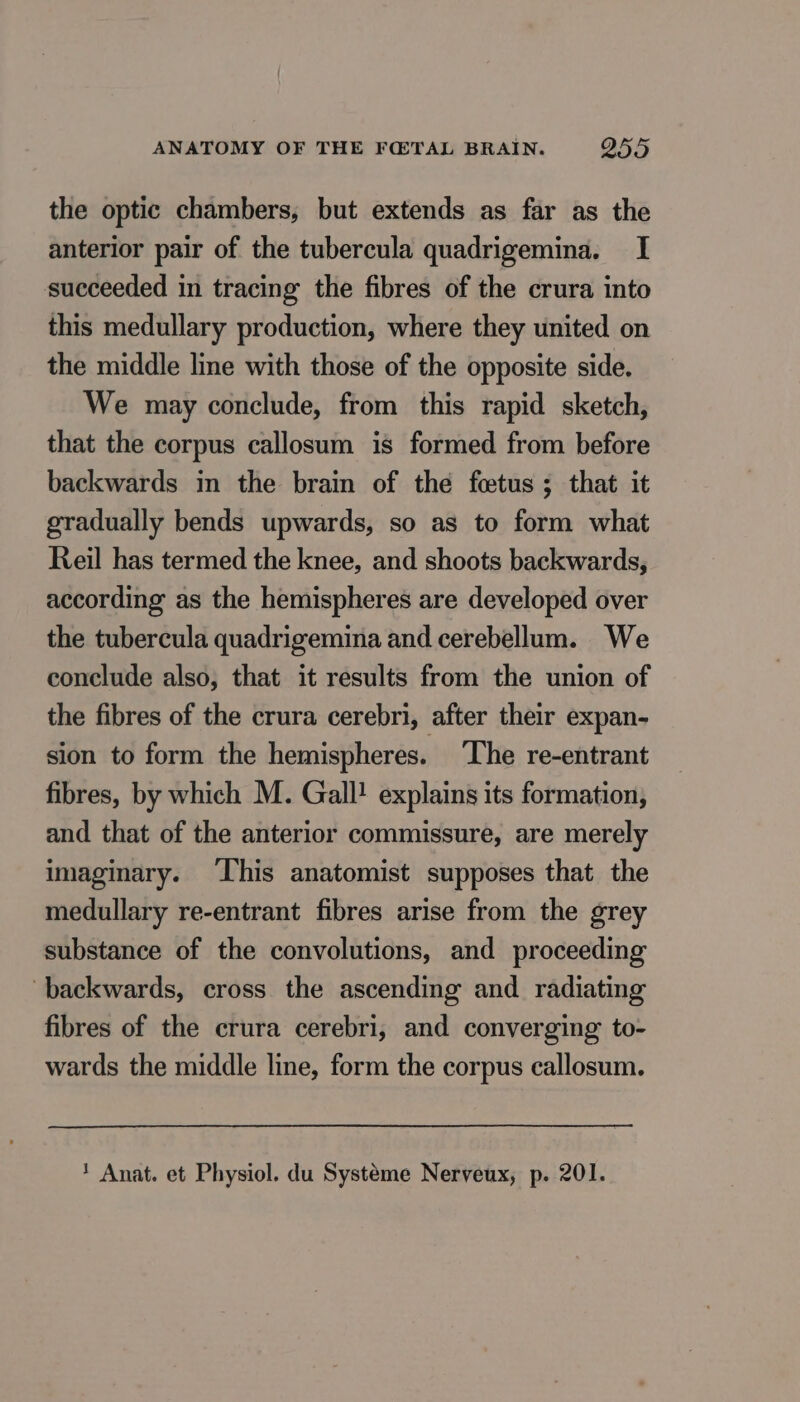 the optic chambers, but extends as far as the anterior pair of the tubercula quadrigemina. I succeeded in tracing the fibres of the crura into this medullary production, where they united on the middle line with those of the opposite side, We may conclude, from this rapid sketch, that the corpus callosum is formed from before backwards in the brain of the fœtus ; that it gradually bends upwards, so as to form what Reil has termed the knee, and shoots backwards, according as the hemispheres are developed over the tubercula quadrigemina and cerebellum. We conclude also, that it results from the union of the fibres of the crura cerebri, after their expan- sion to form the hemispheres. ‘The re-entrant fibres, by which M. Gall! explains its formation, and that of the anterior commissure, are merely imaginary. This anatomist supposes that the medullary re-entrant fibres arise from the grey substance of the convolutions, and proceeding backwards, cross the ascending and _ radiating fibres of the crura cerebri, and converging to- wards the middle line, form the corpus callosum. 1 Anat. et Physiol. du Système Nerveux, p. 201.