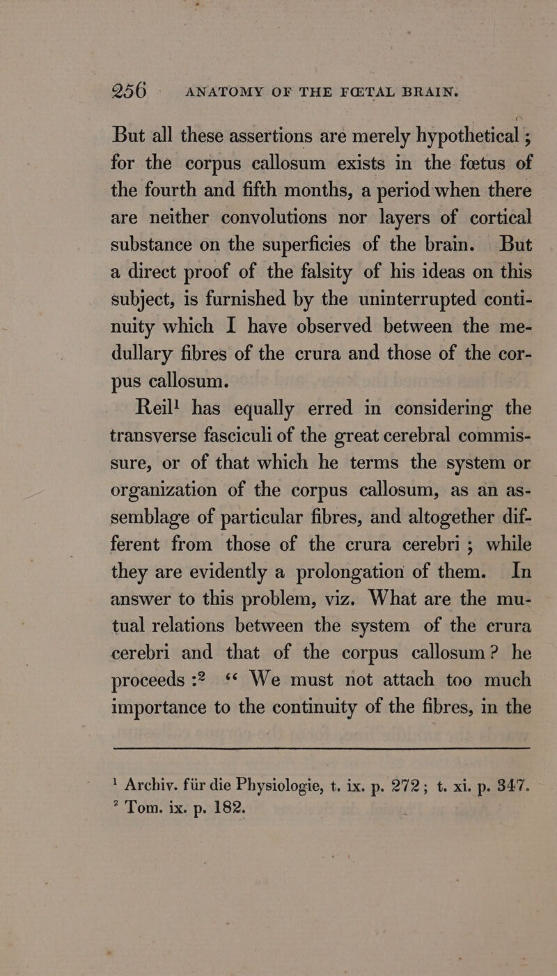 But all these assertions are merely hypothetical ; for the corpus callosum exists in the fœtus of the fourth and fifth months, a period when there are neither convolutions nor layers of cortical substance on the superficies of the brain. But a direct proof of the falsity of his ideas on this subject, is furnished by the uninterrupted conti- nuity which I have observed between the me- dullary fibres of the crura and those of the cor- pus callosum. Reil! has equally erred in considering the transverse fasciculi of the great cerebral commis- sure, or of that which he terms the system or organization of the corpus callosum, as an as- semblage of particular fibres, and altogether dif- ferent from those of the crura cerebri ; while they are evidently a prolongation of them. In answer to this problem, viz. What are the mu- tual relations between the system of the crura cerebri and that of the corpus callosum? he proceeds :? ** We must not attach too much importance to the continuity of the fibres, in the ' Archiv. für die Physiologie, t. ix. p. 272; t. xi. p. 347. * Tom. ix. p. 182.