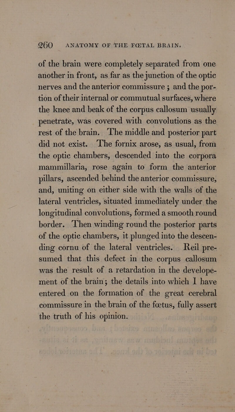 of the brain were completely separated from one another in front, as far as the junction of the optic nerves and the anterior commissure ; and the por- tion of their internal or commutual surfaces, where the knee and beak of the corpus callosum usually penetrate, was covered with convolutions as the rest of the brain. The middle and posterior part did not exist. The fornix arose, as usual, from the optic chambers, descended into the corpora mammillaria, rose again to form the anterior pillars, ascended behind the anterior commissure, and, uniting on either side with the walls of the lateral ventricles, situated immediately under the longitudinal convolutions, formed a smooth round border. ‘Then winding round the posterior parts of the optic chambers, it plunged into the descen- ding cornu of the lateral ventricles. Reil pre- sumed that this defect in the corpus callosum was the result of a retardation in the develope- ment of the brain; the details into which I have entered on the formation of the great cerebral commissure in the brain of the foetus, fully assert the truth of his opinion.