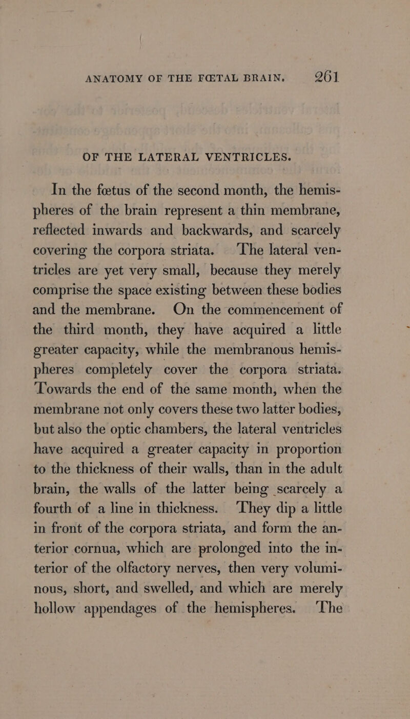 OF THE LATERAL VENTRICLES. In the fœtus of the second month, the hemis- pheres of the brain represent a thin membrane, reflected inwards and backwards, and scarcely covering the corpora striata. The lateral ven- tricles are yet very small, because they merely comprise the space existing between these bodies and the membrane. On the commencement of the third month, they have acquired a little greater capacity, while the membranous hemis- pheres completely cover the corpora striata. ‘Towards the end of the same month, when the membrane not only covers these two latter bodies, but also the optic chambers, the lateral ventricles have acquired a greater capacity in proportion to the thickness of their walls, than in the adult brain, the walls of the latter being scarcely a fourth of a line in thickness. They dip a little in front of the corpora striata, and form the an- terior cornua, which are prolonged into the in- terior of the olfactory nerves, then very volumi- nous, short, and swelled, and which are merely hollow appendages of the hemispheres. ‘The