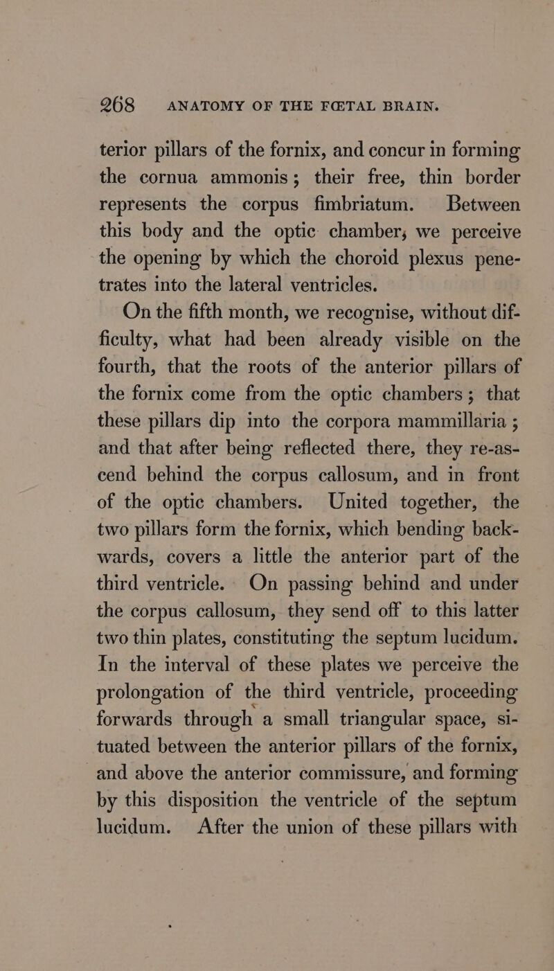 terior pillars of the fornix, and concur in forming the cornua ammonis; their free, thin border represents the corpus fimbriatum. Between this body and the optic chamber; we perceive the opening by which the choroid plexus pene- trates into the lateral ventricles. On the fifth month, we recognise, without dif- ficulty, what had been already visible on the fourth, that the roots of the anterior pillars of the fornix come from the optic chambers ; that these pillars dip into the corpora mammillaria ; and that after being reflected there, they re-as- cend behind the corpus callosum, and in front of the optic chambers. United together, the two pillars form the fornix, which bending back- wards, covers a little the anterior part of the third ventricle. On passing behind and under the corpus callosum, they send off to this latter two thin plates, constituting the septum lucidum. In the interval of these plates we perceive the prolongation of the third ventricle, proceeding forwards through a small triangular space, si- tuated between the anterior pillars of the fornix, and above the anterior commissure, and forming by this disposition the ventricle of the septum lucidum. After the union of these pillars with