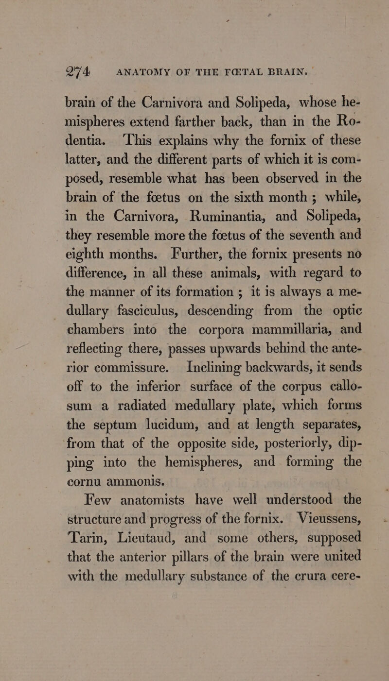 brain of the Carnivora and Solipeda, whose he- mispheres extend farther back, than in the Ro- dentia. This explains why the fornix of these latter, and the different parts of which it is com- posed, resemble what has been observed in the brain of the fœtus on the sixth month ; while, in the Carnivora, Ruminantia, and Solipeda, they resemble more the fœtus of the seventh and eighth months. Further, the fornix presents no difference, in all these animals, with regard to the manner of its formation ; it is always a me- dullary fasciculus, descending from the optic chambers into the corpora mammillaria, and reflecting there, passes upwards behind the ante- rior commissure. Inclining backwards, it sends off to the inferior surface of the corpus callo- sum a radiated medullary plate, which forms the septum lucidum, and at length separates, from that of the opposite side, posteriorly, dip- ping into the hemispheres, and forming the cornu ammonis. Few anatomists have well understood the structure and progress of the fornix. Vieussens, Tarin, Lieutaud, and some others, supposed that the anterior pillars of the brain were united with the medullary substance of the crura cere-
