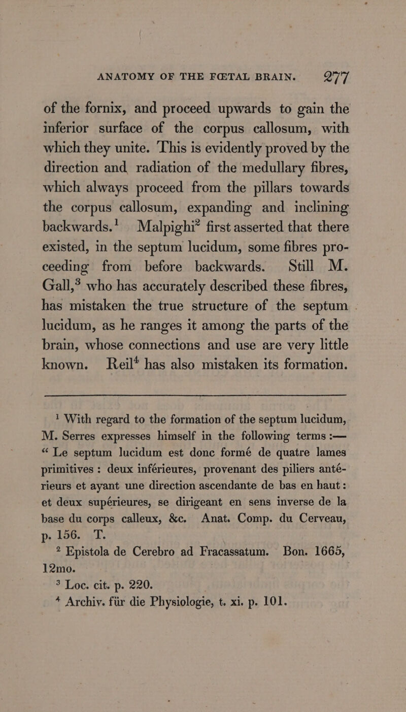 of the fornix, and proceed upwards to gain the inferior surface of the corpus callosum, with which they unite. This is evidently proved by the direction and radiation of the medullary fibres, which always proceed from the pillars towards the corpus callosum, expanding and inclining backwards.’ Malpighi* first asserted that there existed, in the septum lucidum, some fibres pro- ceeding from before backwards. Still M. Gall,’ who has accurately described these fibres, has mistaken the true structure of the septum . lucidum, as he ranges it among the parts of the brain, whose connections and use are very little known. Reil* has also mistaken its formation. 1 With regard to the formation of the septum lucidum, M. Serres expresses himself in the following terms :— “ Le septum lucidum est donc formé de quatre lames primitives : deux inférieures, provenant des piliers anté- rieurs et ayant une direction ascendante de bas en haut : et deux supérieures, se dirigeant en sens inverse de la base du corps calleux, &amp;c. Anat. Comp. du Cerveau, pe 156. T. 2 Epistola de Cerebro ad Fracassatum. Bon. 1665, 12mo. | 3 Loc. cit. p. 220. 3 * Archiv. für die Physiologie, t. xi. p. 101.