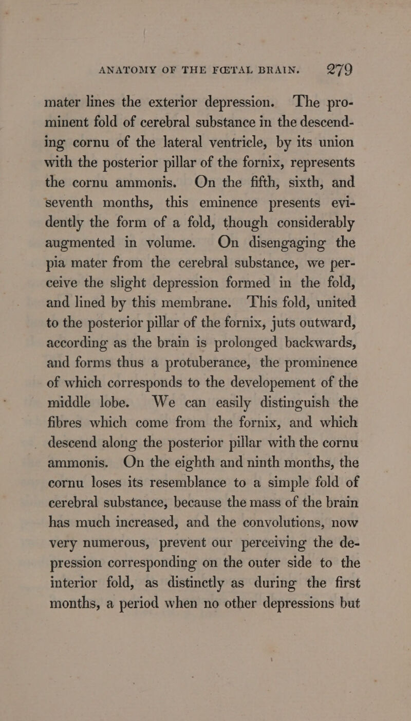 _ mater lines the exterior depression. The pro- minent fold of cerebral substance in the descend- ing cornu of the lateral ventricle, by its union with the posterior pillar of the fornix, represents the cornu ammonis. On the fifth, sixth, and seventh months, this eminence presents evi- dently the form of a fold, though considerably augmented in volume. On disengaging the pia mater from the cerebral substance, we per- ceive the slight depression formed in the fold, and lined by this membrane. ‘This fold, united to the posterior pillar of the fornix, juts outward, according as the brain is prolonged backwards, and forms thus a protuberance, the prominence of which corresponds to the developement of the middle lobe. We can easily distinguish the fibres which come from the fornix, and which descend along the posterior pillar with the cornu ammonis. On the eighth and ninth months, the cornu loses its resemblance to a simple fold of cerebral substance, because the mass of the brain has much increased, and the convolutions, now very numerous, prevent our perceiving the de- pression corresponding on the outer side to the interior fold, as distinctly as during the first months, a period when no other depressions but