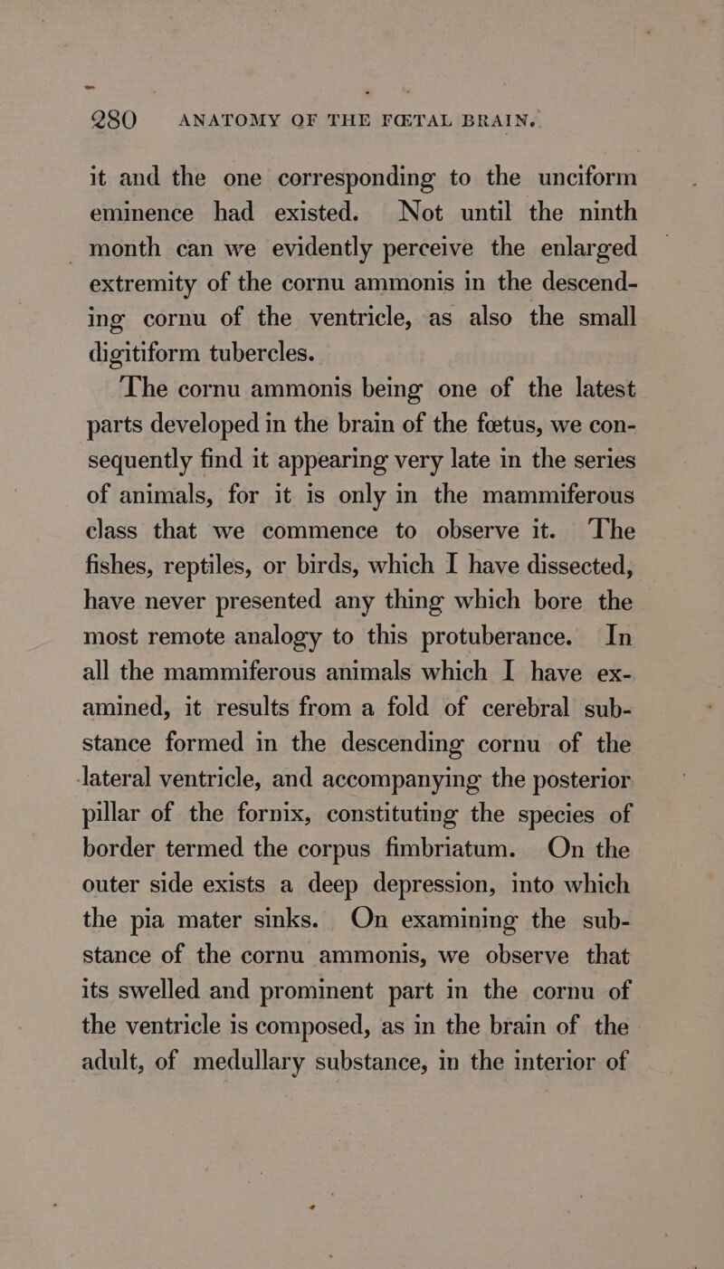 it and the one corresponding to the unciform eminence had existed. Not until the ninth _ month can we evidently perceive the enlarged extremity of the cornu ammonis in the descend- ing cornu of the ventricle, as also the small digitiform tubercles. The cornu ammonis being one of the latest parts developed in the brain of the fœtus, we con- sequently find it appearing very late in the series of animals, for it is only in the mammiferous class that we commence to observe it. The fishes, reptiles, or birds, which I have dissected, have never presented any thing which bore the most remote analogy to this protuberance. In all the mammiferous animals which I have ex- amined, it results from a fold of cerebral sub- stance formed in the descending cornu of the lateral ventricle, and accompanying the posterior pillar of the fornix, constituting the species of border termed the corpus fimbriatum. On the outer side exists a deep depression, into which the pia mater sinks. On examining the sub- stance of the cornu ammonis, we observe that its swelled and prominent part in the cornu of the ventricle is composed, as in the brain of the adult, of medullary substance, in the interior of