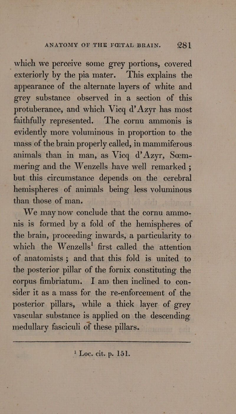 which we perceive some grey portions, covered | exteriorly by the pia mater. This explains the appearance of the alternate layers of white and grey substance observed in a section of this protuberance, and which Vicq d’Azyr has most faithfully represented. The cornu ammonis is evidently more voluminous in proportion to the mass of the brain properly called, in mammiferous animals than in man, as Vicq d’Azyr, Soem- mering and the Wenzells have well remarked ; but this circumstance depends on the cerebral hemispheres of animals being less voluminous than those of man. | We may now conclude that the cornu ammo- nis is formed by a fold of the hemispheres of the brain, proceeding inwards, a particularity to which the Wenzells! first called the attention of anatomists ; and that this fold is united to the posterior pillar of the fornix constituting the corpus fimbriatum. I am then inclined to con- sider it as a mass for the re-enforcement of the posterior pillars, while a thick layer of grey vascular substance is applied on the descending medullary fasciculi of these pillars.