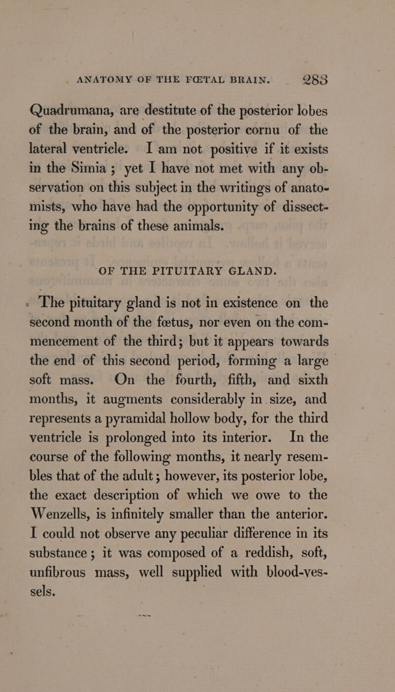 Quadrumana, are destitute of the posterior lobes of the brain, and of the posterior cornu of the lateral ventricle. Iam not positive if it exists in the Simia ; yet I have not met with any ob- servation on this subject in the writings of anato- mists, who have had the opportunity of dissect- img the brains of these animals. OF THE PITUITARY GLAND. . The pituitary gland is not in existence on the second month of the feetus, nor even on the com- mencement of the third; but it appears towards the end of this second period, forming a large soft mass. On the fourth, fifth, and sixth months, it augments considerably in size, and represents a pyramidal hollow body, for the third ventricle is prolonged into its interior. In the course of the following months, it nearly resem- bles that of the adult ; however, its posterior lobe, the exact description of which we owe to the Wenzells, is infinitely smaller than the anterior. I could not observe any peculiar difference in its substance ; it was composed of a reddish, soft, unfibrous mass, well supplied with blood-ves- sels.