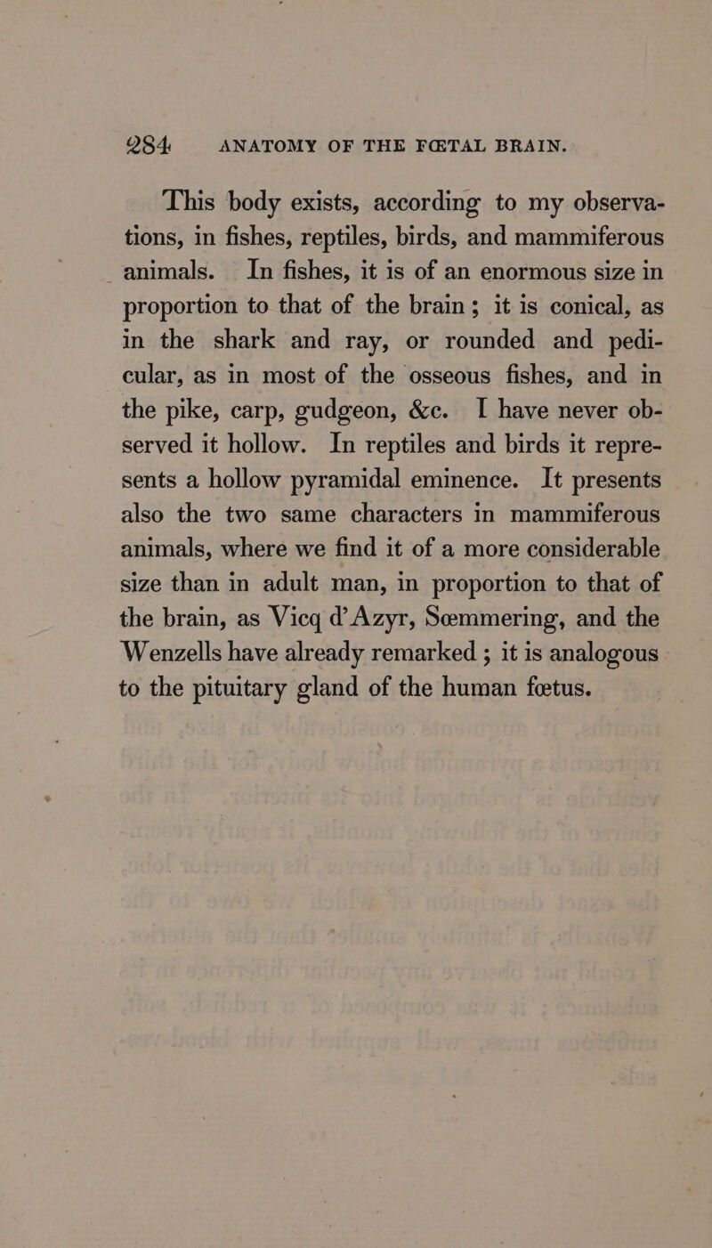This body exists, according to my observa- tions, in fishes, reptiles, birds, and mammiferous animals. In fishes, it is of an enormous size in proportion to that of the brain ; it is conical, as in the shark and ray, or rounded and pedi- cular, as in most of the osseous fishes, and in the pike, carp, gudgeon, &amp;c. I have never ob- served it hollow. In reptiles and birds it repre- sents a hollow pyramidal eminence. It presents also the two same characters in mammiferous animals, where we find it of a more considerable size than in adult man, in proportion to that of the brain, as Vicq d Azyr, Seemmering, and the Wenzells have already remarked ; it is analogous to the pituitary gland of the human feetus.