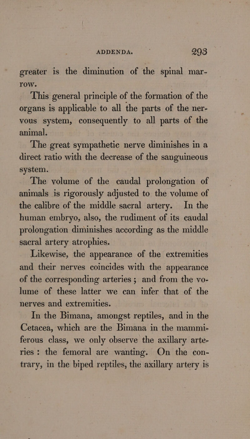 greater is the diminution of the spinal mar- row. This general principle of the formation of the organs is applicable to all the parts of the ner- vous system, consequently to all parts of the animal. The great sympathetic nerve diminishes in a direct ratio with the decrease of the sanguineous system. The volume of the caudal prolongation of animals is rigorously adjusted to the volume of the calibre of the middle sacral artery. In the human embryo, also, the rudiment of its caudal prolongation diminishes according as the middle sacral artery atrophies. Likewise, the appearance of the extremities and their nerves coincides with the appearance of the corresponding arteries ; and from the vo- lume of these latter we can infer that of the nerves and extremities. In the Bimana, amongst reptiles, and in the Cetacea, which are the Bimana in the mammi- ferous class, we only observe the axillary arte- ries : the femoral are wanting. On the con- trary, in the biped reptiles, the axillary artery is