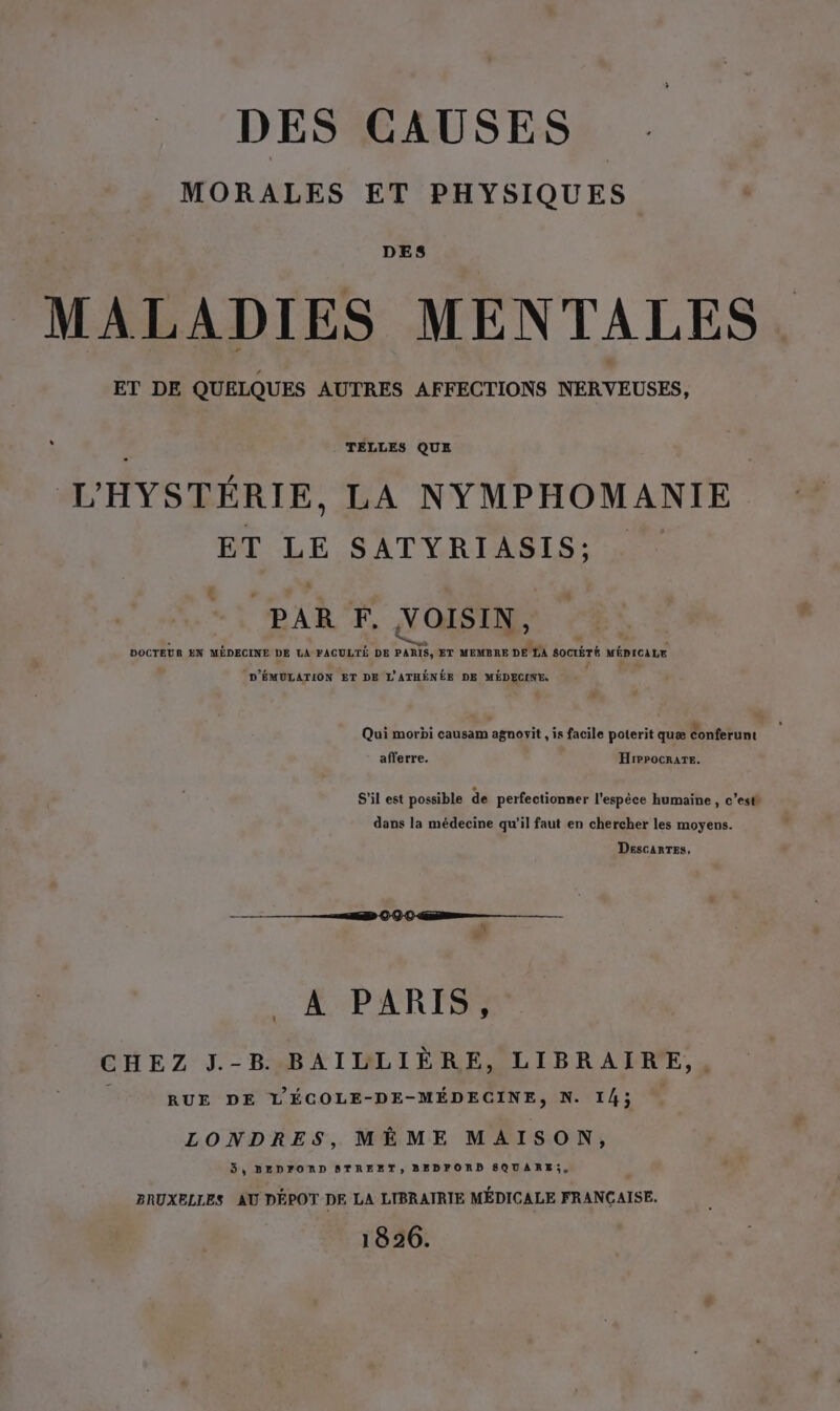 DES CAUSES MORALES ET PHYSIQUES DES MALADIES MENTALES ET DE QUELQUES AUTRES AFFECTIONS NERVEUSES, - TELLES QUE L'HYSTÉRIE, LA NYMPHOMANIE ET LE SATYRIASIS: + PAR F. VOISIN, . qu ” A p. : DOCTEUR EN MEDECINE DE LA FACULTÉ DE PARIS, ET MEMBRE DE LA SOCIÉTÉ MÉDICALE ‘D'ÉMULATION ET DE L'ATHÉNÉE DE MÉDECINE. û . ’ . . . . L9 Qui morbi causam agnovyit , is facile poterit quæ Conferunt afferre. HrPpocrarTe. S'il est possible de perfectionner l'espèce humaine , c’est dans la médecine qu'il faut en chercher les moyens. DescARTES, A PARIS, CHEZ J.-B BAILLIÈRE, LIBRAIRE,, ; RUE DE L'ÉCOLE-DE-MÉDECINE, N. 14; LONDRES, MÈME MAISON, 3, BEDFORD STREET, BEDFORD SQUARE;, BRUXELLES AU DÉPOT DE LA LIBRAIRIE MÉDICALE FRANÇAISE. 1826.