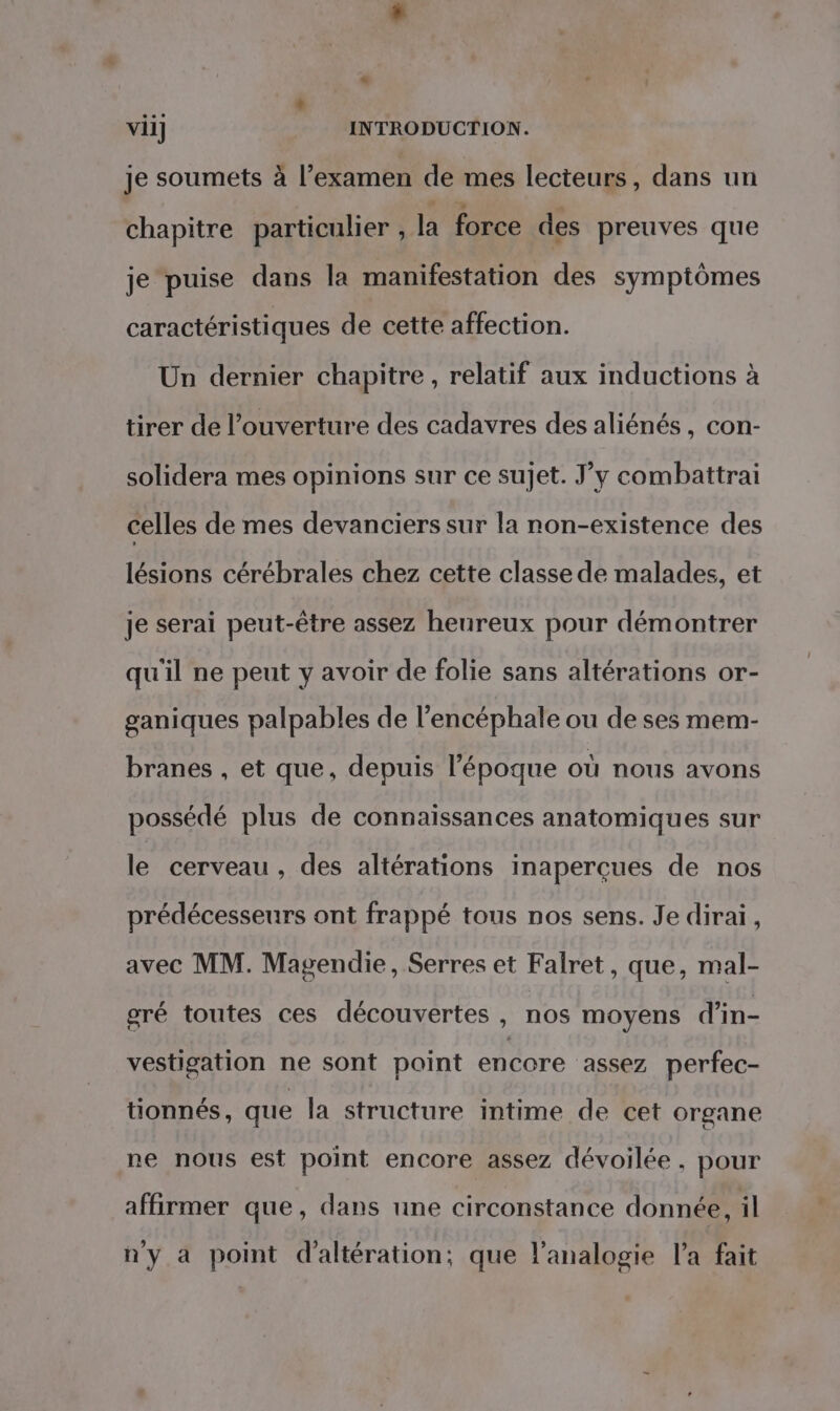 « vii] INTRODUCTION. je soumets à l’examen de mes lecteurs, dans un chapitre particulier , la force des preuves que je puise dans la manifestation des symptômes caractéristiques de cette affection. Un dernier chapitre, relatif aux inductions à tirer de l'ouverture des cadavres des aliénés, con- solidera mes opinions sur ce sujet. J’y combattrai celles de mes devanciers sur la non-existence des lésions cérébrales chez cette classe de malades, et je serai peut-être assez heureux pour démontrer qu'il ne peut y avoir de folie sans altérations or- ganiques palpables de l’encéphale ou de ses mem- branes , et que, depuis l’époque où nous avons possédé plus de connaissances anatomiques sur le cerveau, des altérations inaperçues de nos prédécesseurs ont frappé tous nos sens. Je dirai, avec MM. Magendie, Serres et Falret, que, mal- gré toutes ces découvertes , nos moyens d'in- vestigation ne sont point encore ‘assez perfec- tionnés, que la structure intime de cet organe ne nous est point encore assez dévoilée, pour affirmer que, dans une circonstance donnée, il n'y a point d'altération:; que l’analogie l’a fait