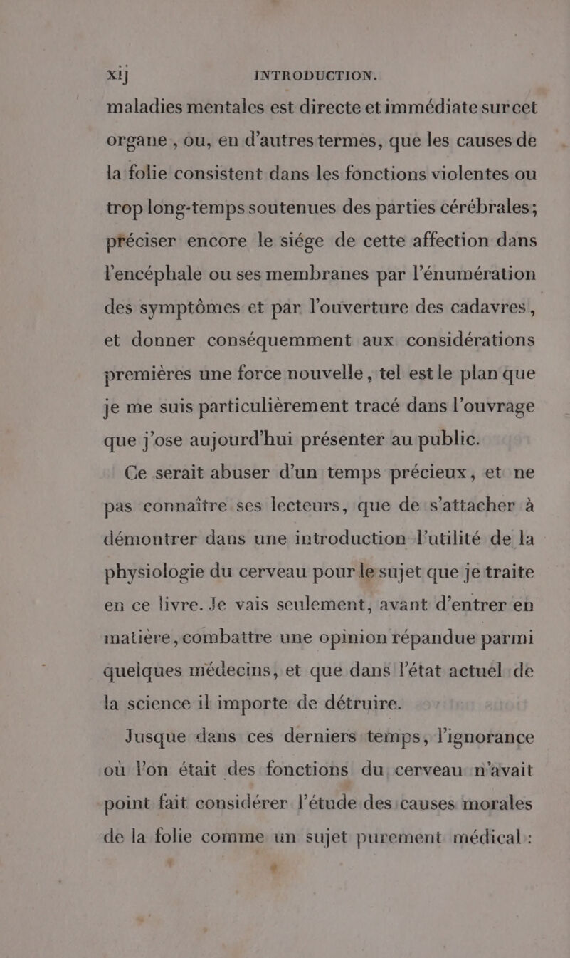 maladies mentales est directe et immédiate sur cet organe , ou, en d’autrestermes, que les causes de la folie consistent dans les fonctions violentes ou trop long-temps soutenues des parties cérébrales; préciser encore le siége de cette affection dans l’encéphale ou ses membranes par l’énumération des symptômes et par l'ouverture des cadavres, ù et donner conséquemment aux considérations premières une force nouvelle , tel est le plan que je me suis particulièrement tracé dans l'ouvrage que j'ose aujourd'hui présenter au public. Ce serait abuser d’un temps précieux, et ne pas connaître ses lecteurs, que de s'attacher à démontrer dans une introduction l'utilité de la physiologie du cerveau pour lesujet que je traite en ce livre. Je vais seulement, avant d'entrer en matière,combattre une opinion répandue parmi quelques médecins, et que dans l’état actuel :de la science il importe de détruire. Jusque dans ces derniers temps, l'ignorance où l’on était des fonctions du cerveau: n'avait point fait considérer l'étude des causes morales de la folie comme un sujet purement médical: ' #