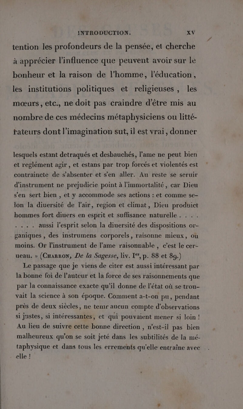 tention les profondeurs de la pensée, et cherche à apprécier l'influence que peuvent avoir sur le bonheur et la raison de l’homme, l'éducation, les institutions politiques et religieuses , les mœurs, etc., ne doit pas craindre d’être mis au nombre de ces médecins métaphysiciens ou litté- rateurs dont l'imagination sut, il est vrai, donner lesquels estant detraqués et desbauchés, l'ame ne peut bien et reglément agir , et estans par trop forcés et violentés est contraincte de s’absenter et s’en aller. Au reste se seruir d’instrument ne prejudicie point à l’immortalité, car Dieu s'en sert bien , et y accommode ses actions : et comme se- lon la diuersité de Flair, region et climat, Dieu produict hommes fort diuers en esprit et suffisance naturelle . . .... aussi l'esprit selon la diuersité des dispositions or- ganiques , des instrumens corporels, raisonne mieux, ou moins. Or l'instrument de l’ame raisonnable , c’est le cer- ueau. » (CæarrON, De la Sagesse, liv. 1°’, p. 88 et 89.) Le passage que je viens de citer est aussi intéressant par la bonne foi de l’auteur et la force de ses raisonnements que par la connaissance exacte qu’il donne de l’état où se trou- vait la science à son époque. Comment a-t-on pu, pendant près de deux siècles, ne temr aucun compte d'observations si justes, si intéressantes, et qui pouvaient mener si loin ! Au lieu de suivre cette bonne direction , n’est-il pas bien malheureux qu’on se soit jeté dans les subtilités de la mé- taphysique et dans tous les errements qu’elle entraîne avec elle !