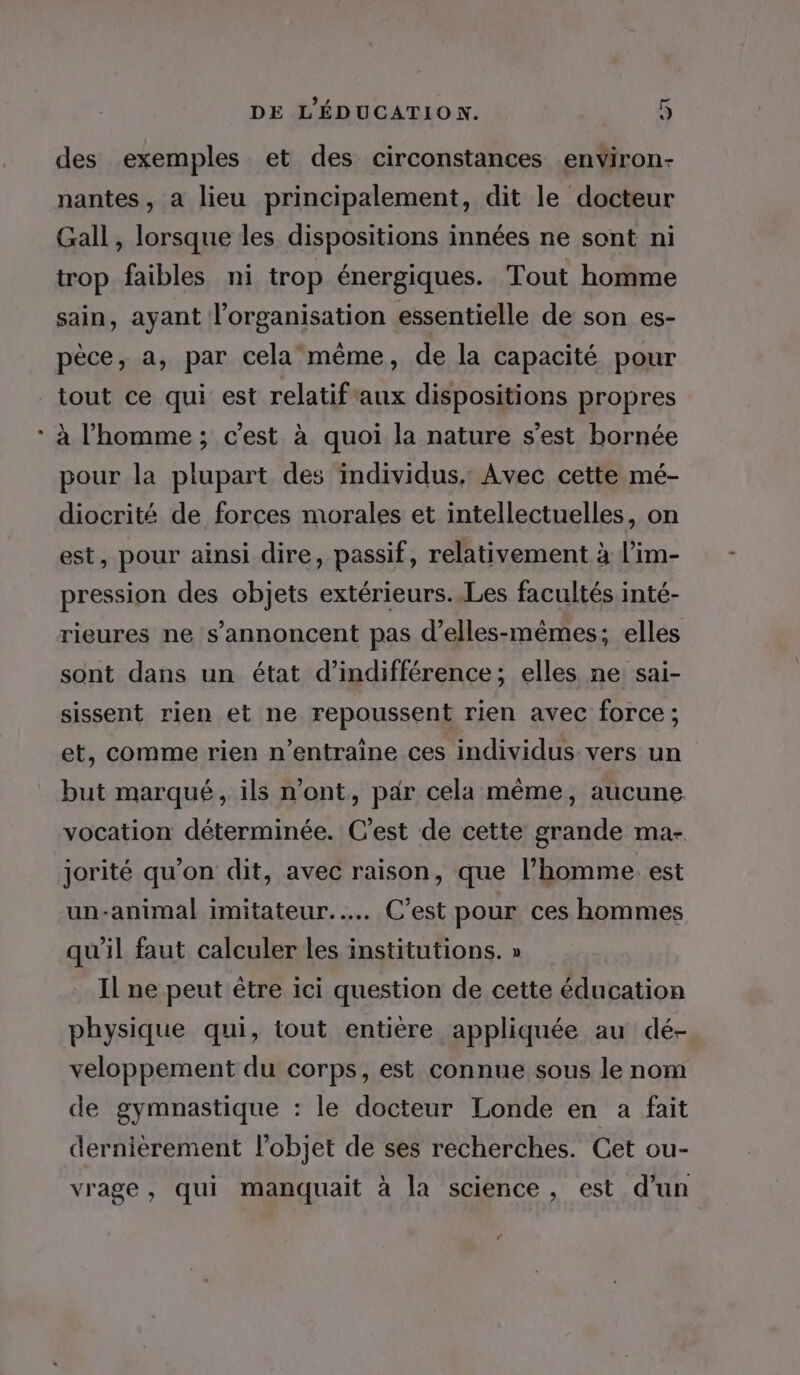 des exemples et des circonstances environ- nantes, a lieu principalement, dit le docteur Gall, lorsque les dispositions innées ne sont ni trop faibles ni trop énergiques. Tout homme sain, ayant l’organisation essentielle de son es- pèce, a, par cela même, de la capacité pour tout ce qui est relatifaux dispositions propres à l’homme ; c’est à quoi la nature s’est bornée pour la plupart des individus, Avec cette mé- diocrité de forces morales et intellectuelles, on est, pour ainsi dire, passif, relativement à l’im- pression des objets extérieurs..Les facultés inté- rieures ne s’annoncent pas d’elles-mêmes; elles sont dans un état d’indifférence; elles ne sai- sissent rien et ne repoussent rien avec force ; et, comme rien n’entraïne ces individus. vers un but marqué, ils n’ont, par cela même, aucune vocation déterminée. C'est de cette grande ma- jorité qu’on dit, avec raison, que l’homme. est un-animal imitateur.…. C’est pour ces hommes qu'il faut calculer les institutions. » Il ne peut être ici question de cette éducation physique qui, tout entière appliquée au dé- veloppement du corps, est connue sous le nom de gymnastique : le docteur Londe en a fait dernièrement l’objet de ses recherches. Cet ou- vrage, qui manquait à la science, est d’un 4