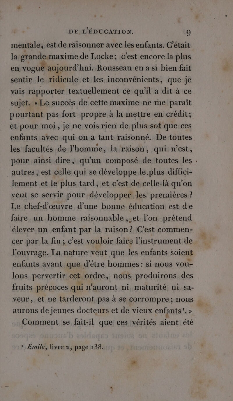 mentale, est de raisonner avec les enfants. C'était la grande maxime de Locke; c'est encore la plus en vogue aujourd'hui. Rousseau en a si bien fait sentir le ridicule et les inconvénients, que je vais rapporter textuellement ce qu'il a dit à ce sujet. « Le succès de cette maxime ne me parait pourtant pas fort propre à la mettre en crédit; et pour moi, je ne vois rien de plus sot que ces enfants avec qui on à tant raisonné. De toutes les facultés de l’homme, la raison, qui n’est, pour ainsi dire, qu'un composé de toutes les : autres, est celle qui se développe le plus diffici- lement et le plus tard, et c’est de celle-là qu’on veut se servir pour développer les premières ? Le chef-d'œuvre d’une bonne éducation est de faire un homme raisonnable ,.et l’on prétend élever un enfant par la raison? C’est commen- cer par la fin; c’est vouloir faire l'instrument de l'ouvrage. La nature veut que les enfants soient enfants avant que d’être hommes: si nous vou- lons pervertir cet ordre, nous produirons des fruits précoces qui n’auront ni maturité ni. sa- veur, et ne tarderont pas à se corrompre ; nous aurons de jeunes docteurs et de vieux enfants”. » Comment se fait-il que ces vérités aient été * Émile, livre 2, page 138.