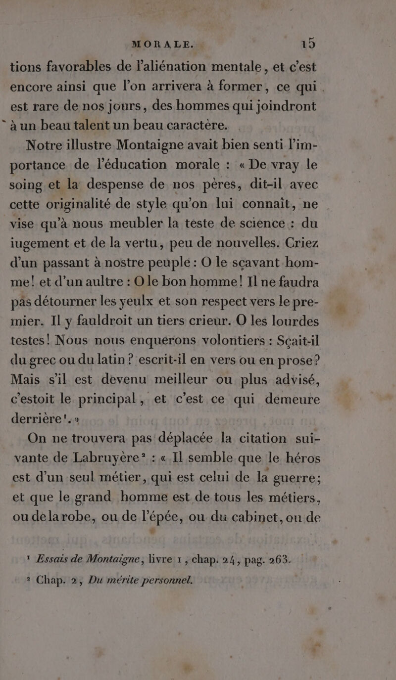 tions favorables de laliénation mentale, et c’est encore ainsi que l’on arrivera à former, ce qui. est rare de nos jours, des hommes qui joindront * à un beau talent un beau caractere. Notre illustre Montaigne avait bien senti l’im- portance de l'éducation morale : « De vray le soing et la despense de nos pères, dit-il avec cette originalité de style qu'on lui connaït, ne vise qu’à nous meubler la teste de science : du iugement et de la vertu, peu de nouvelles. Criez d’un passant à nostre peuple : O le sçavant hom- me! et d’un aultre : Ole bon homme! Il ne faudra pas détourner les ÿeulx et son respect vers le pre- imier. Il y fauldroit un tiers crieur. O les lourdes testes! Nous nous enquerons volontiers : Scait-il du grec ou du latin ? escrit-il en vers ou en prose? Mais s'il est devenu meilleur ou plus advisé, c'estoit le principal, et c'est ce qui demeure derrière.» On ne trouvera pas déplacée la citation sui- vante de Labruyère*? : « Il semble que le héros est d’un seul métier, qui est celui de la guerre; et que le grand homme est de tous les métiers, ou delarobe, ou de l'épée, ou du cabinet, ou de LA 1 Essais de Montaigne, Givre 1 , chap. 24, pag. 263. ? Chap. 2, Du mérite personnel.