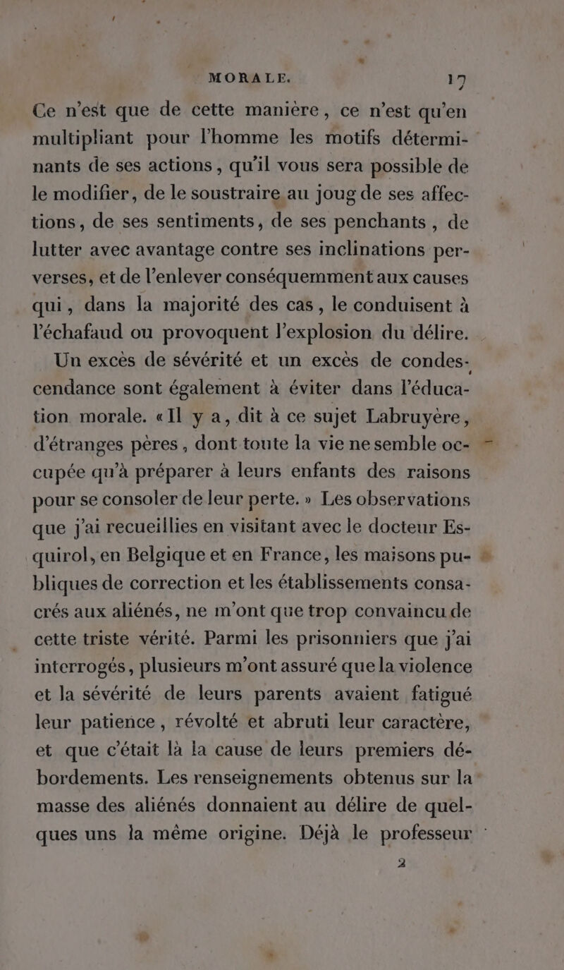 4 Ce n’est que de cette manière, ce n’est qu’en multipliant pour l’homme les motifs détermi- nants de ses actions, qu'il vous sera possible de le modifier, de le soustraire au joug de ses affec- tions, de ses sentiments, de ses penchants , de lutter avec avantage contre ses inclinations per- verses, et de l'enlever conséquemment aux causes qui, dans la majorité des cas, le conduisent à l'échafaud ou provoquent l'explosion du délire. Un excès de sévérité et un excés de condes- cendance sont également à éviter dans l’éduca- tion morale. «Il y a, dit à ce sujet Labruyère, d’étranges pères, dont toute la vie ne semble oc- cupée qu'à préparer à leurs enfants des raisons pour se consoler de leur perte. » Les observations que j'ai recueillies en visitant avec le docteur Es- quirol, en Belgique et en France, les maisons pu- bliques de correction et les établissements consa- crés aux aliénés, ne m'ont que trep convaincu de cette triste vérité. Parmi les prisonniers que j'ai interrogés, plusieurs m'ont assuré que la violence et la sévérité de leurs parents avaient fatigué leur patience, révolté et abruti leur caractere, et que c'était là la cause de leurs premiers dé- bordements. Les renseignements obtenus sur la masse des aliénés donnaient au délire de quel- ques uns la même origine. Déjà le professeur 2