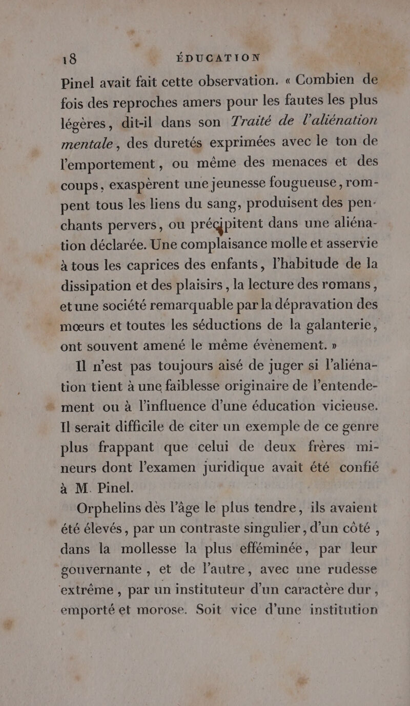 } Pinel avait fait cette observation. « Combien de fois des reproches amers pour les fautes les plus légères, dit-il dans son Traité de l’aliénation mentale, des duretés exprimées avec le ton de lemportement, ou même des menaces et des coups, exaspèrent une Jeunesse fougueuse , rom- pent tous les liens du sang, produisent des pen- chants pervers, ou prégpitent dans une aliéna- tion déclarée. Une complaisance molle et asservie à tous les caprices des enfants, l'habitude de Ja dissipation et des plaisirs , la lecture des romans, etune société remarquable par la dépravation des _ mœurs et toutes les séductions de la galanterie, ont souvent amené le même évenement. » Il n’est pas toujours aisé de juger si l’aliéna- tion tient à une faiblesse originaire de l’entende- : ment ou à l'influence d’une éducation vicieuse. Il serait difficile de eiter un exemple de ce genre plus frappant que celui de deux frères mi- neurs dont l'examen juridique avait été confié à M. Pinel. | Orphelins dès l’âge le plus tendre, ils avaient été élevés, par un contraste singulier , d'un côté , dans la mollesse la plus efféminée, par leur gouvernante , et de l’autre, avec une rudesse extrême , par un instituteur d’un caractère dur , emporté et morose. Soit vice d’une institution