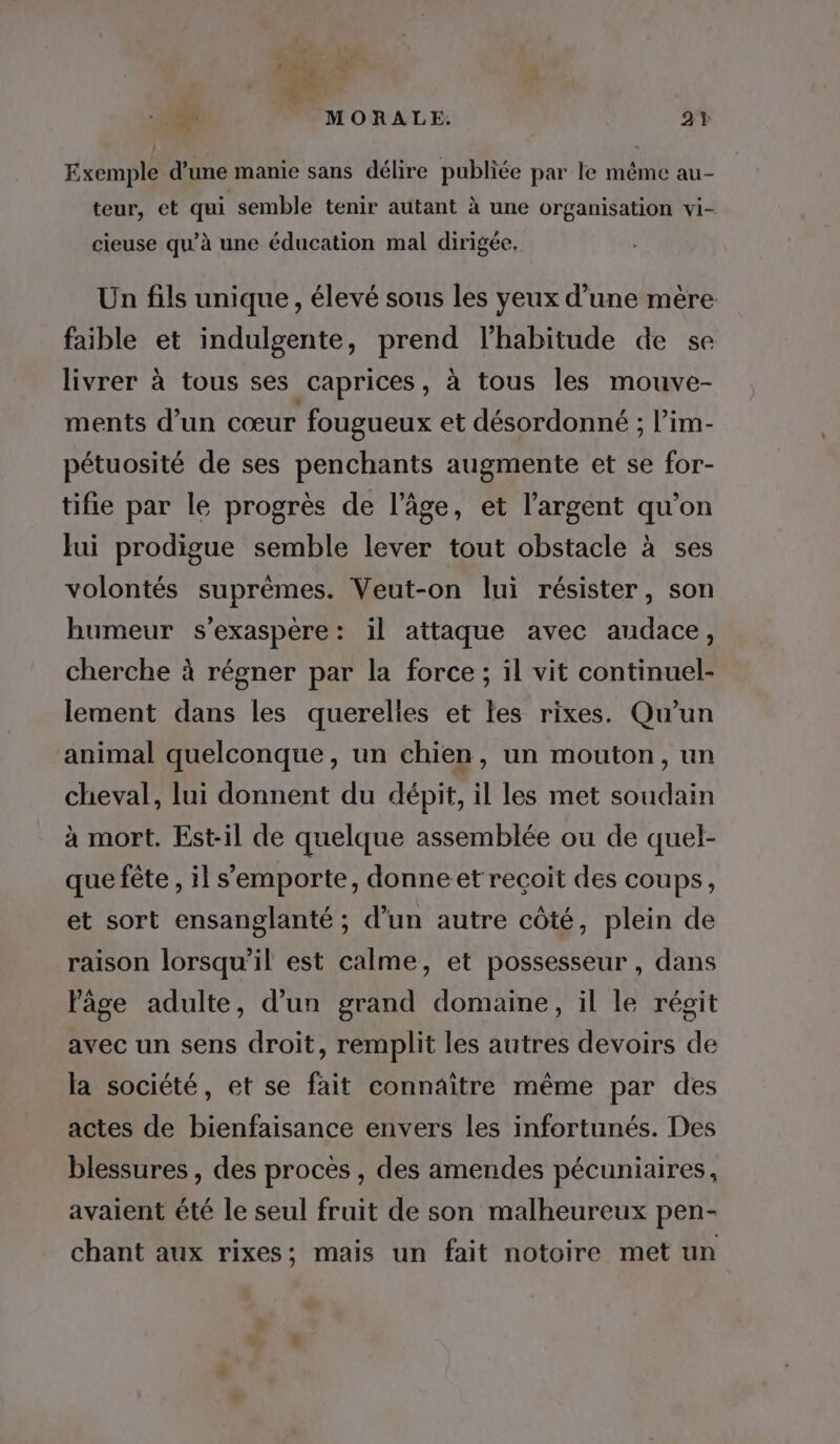 # 8 MORALE. 2Y Exemple d’une manie sans délire publiée par le même au- teur, et qui semble tenir autant à une organisation vi- cieuse qu’à une éducation mal dirigée. Un fils unique, élevé sous les yeux d’une mère faible et indulgente, prend l'habitude de se livrer à tous ses caprices, à tous les mouve- ments d’un cœur fougueux et désordonné ; l’im- pétuosité de ses penchants augmente et se for- tifie par le progrès de l’âge, et l'argent qu'on Jui prodigue semble lever tout obstacle à ses volontés suprèmes. Veut-on lui résister, son humeur s’exaspère: il attaque avec audace, cherche à régner par la force ; il vit continuel- lement dans les querelles et les rixes. Qu'un animal quelconque, un chien, un mouton, un cheval, lui donnent du dépit, il les met soudain à mort. Est-il de quelque assemblée ou de quel- que fête , il s'emporte, donneet recoit des coups, et sort ensanglanté ; d’un autre côté, plein de raison lorsqu'il est calme, et possesseur , dans Page adulte, d’un grand domaine, il le régit avec un sens droit, remplit les autres devoirs de la société, et se fait connaître même par des actes de bienfaisance envers les infortunés. Des blessures , des procès , des amendes pécuniaires, avaient été le seul fruit de son malheureux pen- chant aux rixes; mais un fait notoire met un