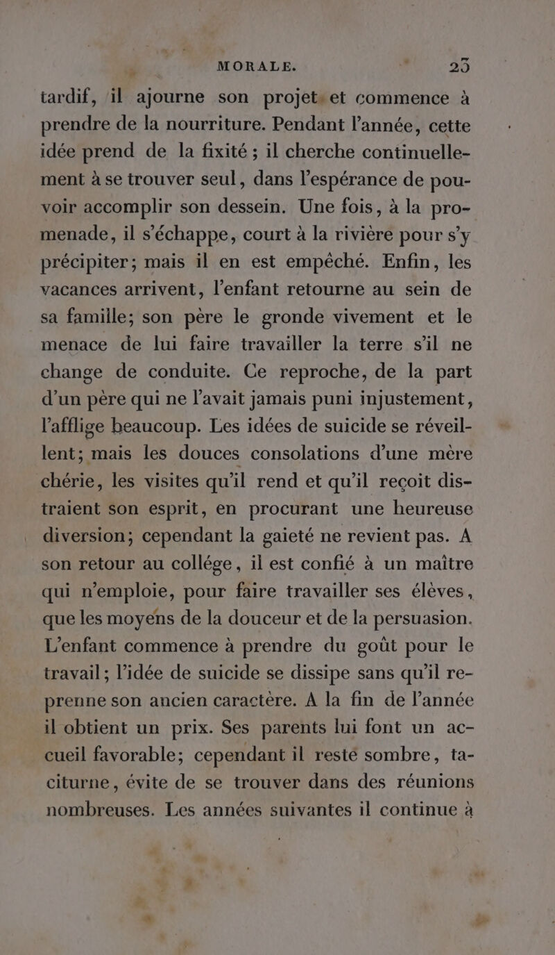 ; MORALE. 29 tardif, il ajourne son projetset commence à prendre de la nourriture. Pendant l’année, cette idée prend de la fixité ; il cherche continuelle- ment à se trouver seul, dans l'espérance de pou- voir accomplir son dessein. Une fois, à la pro- menade, il s'échappe, court à la rivière pour s’y précipiter; mais il en est empêché. Enfin, les vacances arrivent, l'enfant retourne au sein de sa famille; son père le gronde vivement et le menace de lui faire travailler la terre s’il ne change de conduite. Ce reproche, de la part d’un père qui ne l'avait jamais puni injustement, l’afflige beaucoup. Les idées de suicide se réveil- lent; mais les douces consolations d’une mère chérie, les visites qu'il rend et qu’il reçoit dis- traient son esprit, en procurant une heureuse diversion; cependant la gaieté ne revient pas. A son retour au collége, il est confié à un maitre qui n'emploie, pour faire travailler ses élèves, que les moyens de la douceur et de la persuasion. L'enfant commence à prendre du goût pour le travail ; l’idée de suicide se dissipe sans qu'il re- prenne son ancien caractere. À la fin de l’année il obtient un prix. Ses parents lui font un ac- cueil favorable; cependant il resté sombre, ta- citurne , évite de se trouver dans des réunions nombreuses. Les années suivantes il continue à