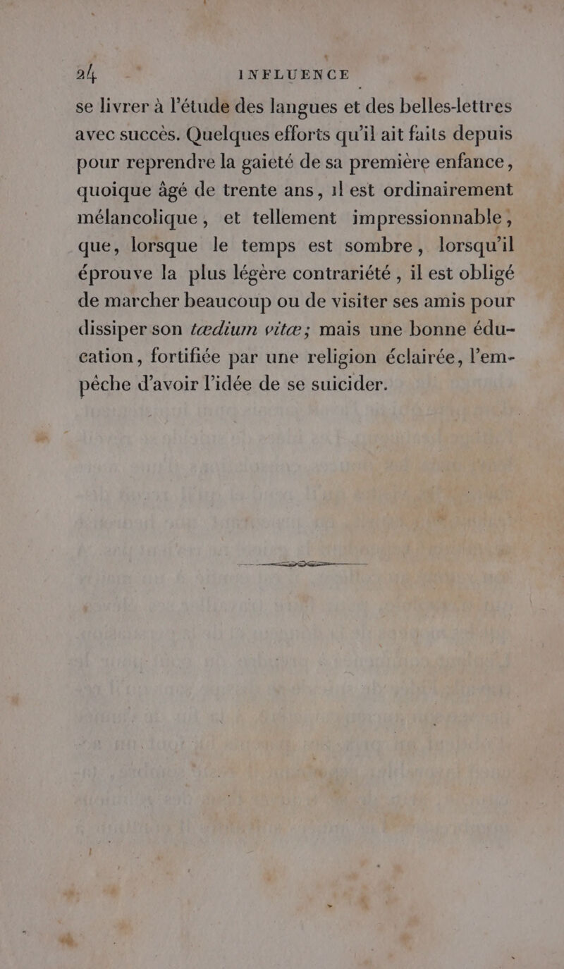 alt | INFLUENCE se livrer à l'étude des langues et des belles-lettres avec succès. Quelques efforts qu’il ait faits depuis pour reprendre la gaieté de sa premiere enfance, quoique âgé de trente ans, 1} est ordinairement mélancolique, et tellement impressionnable, que, lorsque le temps est sombre, lorsqu'il éprouve la plus légère contrariété , il est obligé de marcher beaucoup ou de visiter ses amis pour dissiper son {ædium vitæ; mais une bonne édu- cation, fortifiée par une religion éclairée, l’em- pêche d’avoir l’idée de se suicider.