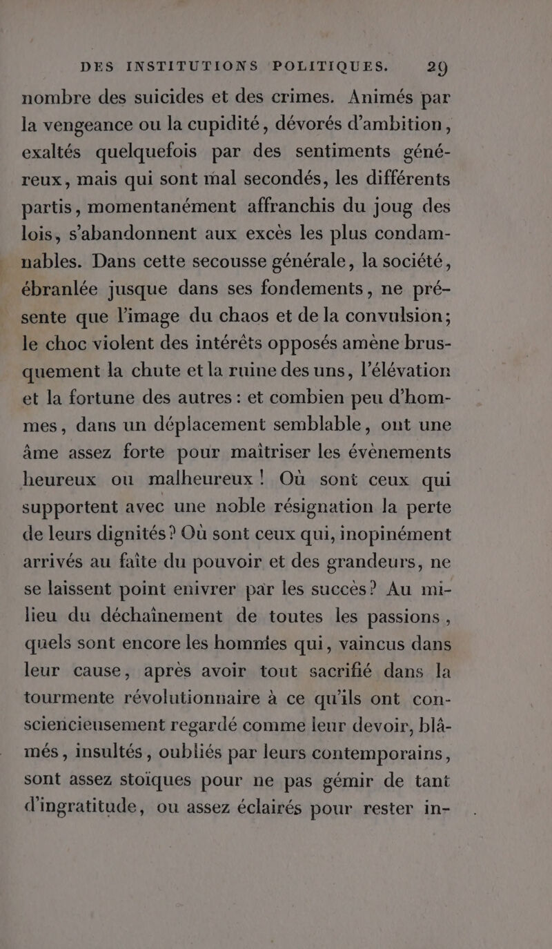 nombre des suicides et des crimes. Animés par la vengeance ou la cupidité, dévorés d’ambition, exaltés quelquefois par des sentiments géné- reux, mais qui sont mal secondés, les différents partis, momentanément affranchis du joug des lois, s’abandonnent aux excès les plus condam- nables. Dans cette secousse générale, la société, ébranlée jusque dans ses fondements, ne pré- sente que l’image du chaos et de la convulsion; le choc violent des intérêts opposés amène brus- quement la chute et la ruine des uns, l'élévation et la fortune des autres : et combien peu d’hom- mes, dans un déplacement semblable, ont une âme assez forte pour maitriser les évenements heureux ou malheureux! Où sont ceux qui supportent avec une noble résignation Ja perte de leurs dignités ? Où sont ceux qui, inopinément arrivés au faite du pouvoir et des grandeurs, ne se laissent point enivrer par les succès? Au mi- lieu du déchainement de toutes les passions , quels sont encore les homnies qui, vaincus dans leur cause, après avoir tout sacrifié dans la tourmente révolutionnaire à ce qu'ils ont con- sciencieusement regardé comme leur devoir, blà- més , insultés , oubliés par leurs contemporains, sont assez stoiques pour ne pas gémir de tant d'ingratitude, ou assez éclairés pour rester in-