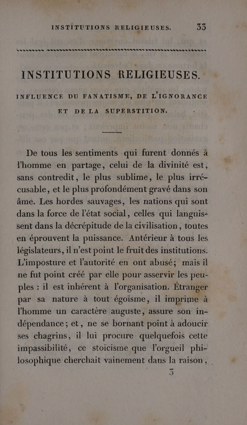 INSTITUTIONS RELIGIEUSES. INFLUENCE DU FANATISME, DE L'IGNORANCE ET DE LA SUPERSTITION: De tous les sentiments qui furent donnés à l'homme en partage, celui de la divinité est, sans contredit, le plus sublime, le plus irré- cusable, et Le plus profondément gravé dans son âme. Les hordes sauvages, les nations qui sont dans la force de l’état social, celles qui languis- sent dans la décrépitude de la civilisation , toutes en éprouvent la puissance. Antérieur à tous les législateurs, il n’est point le fruit des institutions. L’imposture et l'autorité en ont abusé; mais il ne fut point créé par elle pour asservir les peu- ples : il est inhérent à l'organisation. Étranger par sa nature à tout égoisme, il imprime à l'homme un caractère auguste, assure son in- dépendance; et, ne se bornant point à adoucir ses chagrins, il lui procure quelquefois cette impassibilité, ce stoicisme que l’orgueil phi- losophique cherchait vainement dans la raison, 5