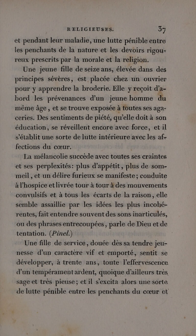 et pendant leur maladie, une lutte pénible entre les penchants de la nature et les devoirs rigou- reux prescrits par la morale et la religion. Une jeune fille de seize ans, élevée dans des principes sévères, est placée chez un ouvrier pour y apprendre la broderie. Elle y reçoit d’a- bord les prévenances d’un jeune homme du même âge , et se trouve exposée à toutes ses aga- ceries. Des sentiments de piété, qu’elle doit à son éducation, se réveillent encore avec force, et il s'établit une sorte de lutte intérieure avec les af- fections du cœur. La mélancolie succède avec toutes ses craintes et ses perplexités: plus d’appétit, plus de som- meil , et un délire furieux se manifeste ; conduite à l’hospice et livrée tour à tour à des mouvements convulsifs et à tous les écarts de la raison, elle semble assaillie par les idées les plus incohé- rentes, fait entendre souvent des sons inarticulés, ou des phrases entrecoupées, parle de Dieu et de tentation. (Pinel.) Une fille de service, douée dès sa tendre jeu- nesse d’un caractère vif et emporté, sentit se développer, à trente ans, toute l’effervescence d’un tempérament ardent, quoique d’ailleurs très sage et très pieuse; et il s’excita alors une sorte de lutte pénible entre les penchants du cœur et