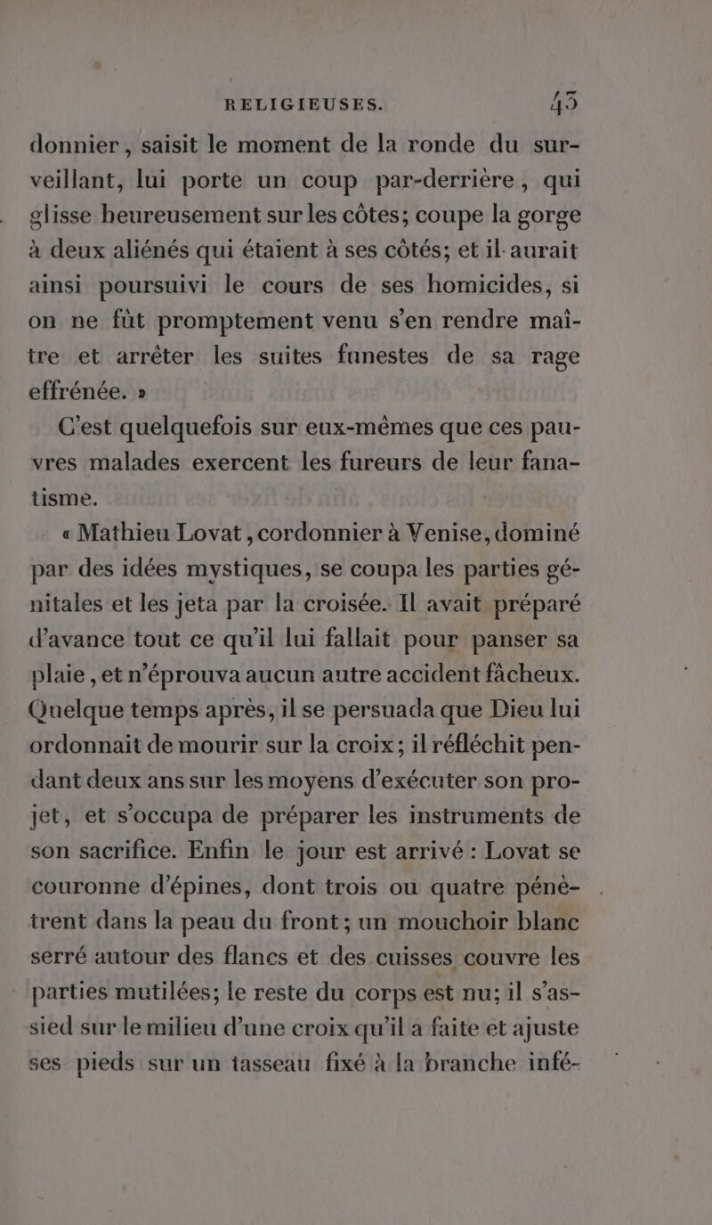 donnier , saisit le moment de la ronde du sur- veillant, lui porte un coup par-derrière, qui glisse heureusement sur les côtes; coupe la gorge à deux aliénés qui étaient à ses côtés; et il aurait ainsi poursuivi le cours de ses homicides, si on ne füt promptement venu s'en rendre mai- tre et arrêter les suites fanestes de sa rage effrénée. » C'est quelquefois sur eux-mêmes que ces pau- vres malades exercent les fureurs de leur fana- tisme. « Mathieu Lovat ,cordonnier à Venise, dominé par des idées mystiques, se coupa les parties gé- nitales et les jeta par la croisée. Il avait préparé d'avance tout ce qu'il lui fallait pour panser sa plaie , et n'éprouva aucun autre accident fâcheux. Quelque temps après, il se persuada que Dieu lui ordonnait de mourir sur la croix; il réfléchit pen- dant deux ans sur lesmoyens d'exécuter son pro- jet, et s’occupa de préparer les instruments de son sacrifice. Enfin le jour est arrivé : Lovat se couronne d’épines, dont trois ou quatre pénè- trent dans la peau du front; un mouchoir blanc serré autour des flancs et des cuisses couvre les parties mutilées; le reste du corps est nu; il s’as- sied sur le milieu d’une croix qu'il a faite et ajuste ses pieds sur un tasseau fixé à la branche infé-