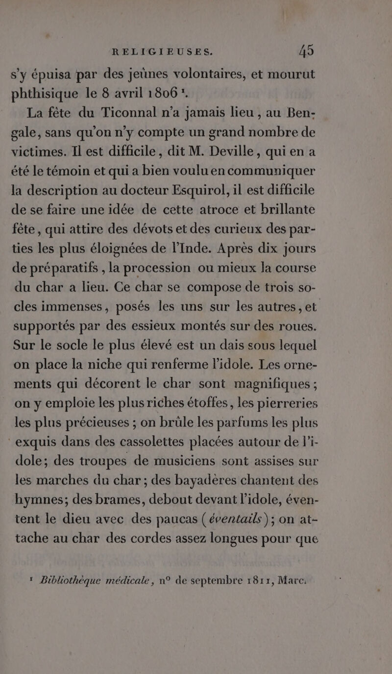 s’y épuisa par des jeunes volontaires, et mourut phthisique le 8 avril 1806 *. La fête du Ticonnal n’a jamais lieu , au Ben- gale, sans qu'on n’y compte un grand nombre de victimes. Il est difficile, dit M. Deville, qui en a été le témoin et qui a bien voulu en communiquer la description au docteur Esquirol, il est difficile de se faire une idée de cette atroce et brillante fête, qui attire des dévots et des curieux des par- ties les plus éloignées de l'Inde. Après dix jours de préparatifs , la procession ou mieux la course du char a lieu. Ce char se compose de trois so- cles immenses, posés les uns sur les autres, et supportés par des essieux montés sur des roues. Sur le socle le plus élevé est un dais sous lequel on place la niche qui renferme l’idole. Les orne- ments qui décorent le char sont magnifiques ; on y emploie les plus riches étoffes , les pierreries les plus précieuses ; on brüle les parfums les plus exquis dans des cassolettes placées autour de li- dole; des troupes de musiciens sont assises sur les marches du char ; des bayadères chantent des hymnes; des brames, debout devant l’idole, éven- tent le dieu avec des paucas (éventails ); on at- tache au char des cordes assez longues pour que 1 Bibliothèque médicale, n° de septembre 1811, Marc: