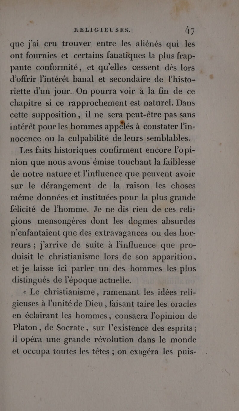 que j'ai cru trouver entre les aliénés qui les ont fournies et certains fanatiques la plus frap- pante conformité, et qu'elles cessent dès lors d'offrir l'intérêt banal et secondaire de l’histo- riette d’un jour. On pourra voir à la fin de ce chapitre si ce rapprochement est naturel. Dans cette supposition, il ne sera peut-être pas sans intérêt pour les hommes appêlés à constater l’in- nocence ou la culpabilité de leurs semblables. Les faits historiques confirment encore l’opi- nion que nous avons émise touchant la faiblesse de notre nature et l'influence que peuvent avoir sur le dérangement de la raison les choses même données et instituées pour la plus grande félicité de l’homme. Je ne dis rien de ces reli- gions mensongères dont les dogmes absurdes n’enfantaient que des extravagances ou des hor- reurs ; Jarrive de suite à l'influence que pro- duisit le christianisme lors de son apparition, et Je laisse ici parler un des hommes les plus distingués de l’époque actuelle. « Le christianisme, ramenant les idées reli- gieuses à l'unité de Dieu, faisant taire les oracles en éclairant les hommes, consacra l'opinion de Platon , de Socrate, sur l’existence des esprits ; il opéra une grande révolution dans le monde et occupa toutes les têtes ; on exagéra les puis-