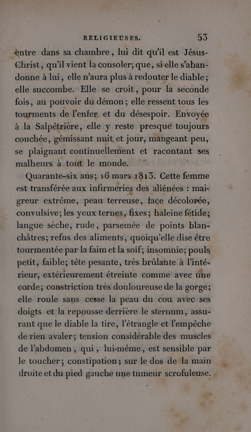 £ntre dans sa chambre , lui dit qu’il est Jésus- Christ, qu'il vient la consoler; que, sielle s’aban- donne à lui, elle n’aura plus à redouter le diable; elle succombe. Elle se croit, pour la seconde fois, au pouvoir du démon; elle ressent tous les tourments de l'enfer et du désespoir. Envoyée à la Salpétrière, elle y reste presque toujours couchée, gémissant nuit et Jour, mangeant peu, se plaignant continuellement et racontant ses malheurs à tout le monde. * Quarante-six ans; 16 mars 1813. Cette femme est transférée aux infirmeries des aliénées : mai- greur extrême, peau terreuse, face décolorée, convulsive; les yeux ternes, fixes ; haleine fétide; langue sèche, rude, parsemée de points blan- châtres; refus des aliments, quoiqu’elle dise être tourmentée par la faim et la soif; insomnie; pouls petit, faible; tête pesante, très brülante à l’inté- rieur, extérieurement étreinte comme avec üne corde; constriction très douloureuse de la gorge; elle roule sans cesse la peau du cou avec ses doigts et la repousse derrière le sternum, assu- rant que le diable la tire, l’étrangle et l'empêche de rien avaler; tension considérable des muscles de l’abdomen , qui , lui-même, est sensible par le toucher; constipation; sur le dos de la main