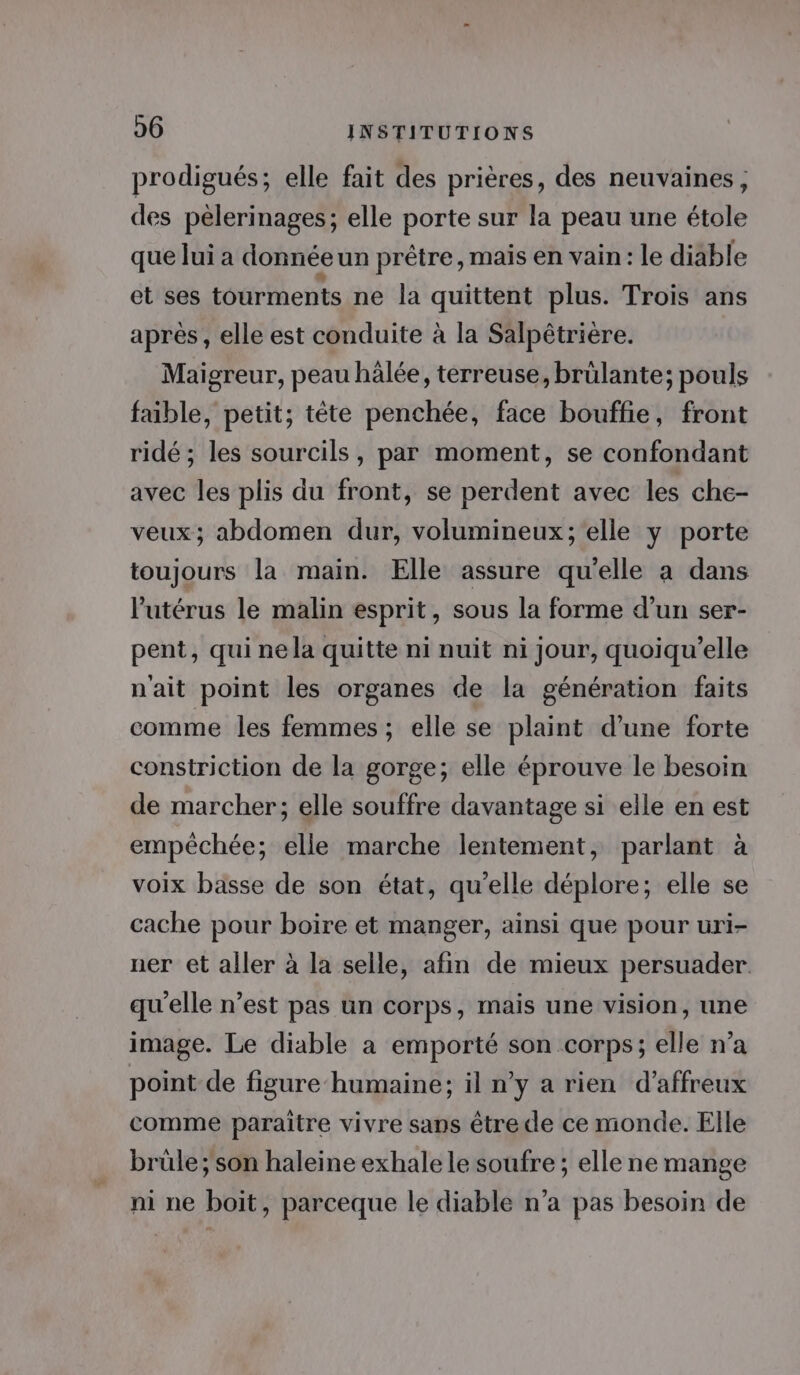 prodigués; elle fait des prières, des neuvaines ; des pèlerinages; elle porte sur la peau une étole que lui a donnée un prêtre , maïs en vain: le diable et ses tourments ne la quittent plus. Trois ans après, elle est conduite à la Salpétrière. Maigreur, peau hälée, terreuse, brülante; pouls fable, petit; tête penchée, face bouffie, front ridé ; les sourcils, par moment, se confondant avec les plis du front, se perdent avec les che- veux; abdomen dur, volumineux; elle y porte toujours la main. Elle assure qu'elle a dans l'utérus le malin esprit, sous la forme d’un ser- pent, qui nela quitte ni nuit ni jour, quoiqu’elle nait point les organes de la génération faits comme les femmes ; elle se plaint d’une forte constriction de la gorge; elle éprouve le besoin de marcher; elle souffre davantage si elle en est empêchée; elle marche lentement, parlant à voix basse de son état, qu’elle déplore; elle se cache pour boire et manger, ainsi que pour uri- ner et aller à la selle, afin de mieux persuader. qu'elle n’est pas un corps, mais une vision, une image. Le diable a emporté son corps; elle n’a point de figure humaine; il n’y a rien d’affreux comme paraitre vivre sans être de ce monde. Elle brüle; son haleine exhale le soufre ; elle ne mange ni ne boit, parceque le diable n’a pas besoin de