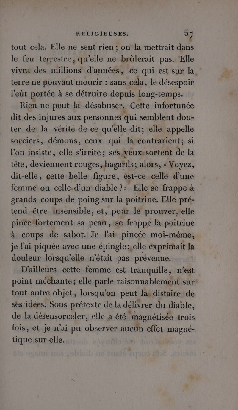 tout cela. Elle ne sent rien; on la mettrait dans le feu terrestre, qu’elle ne brülerait pas. Elle vivra des millions d'années, ce qui est sur la terre ne pouvant mourir : sans cela, le désespoir l’eüt portée à se détruire depuis long-temps. Rien ne peut la désabuser. Cette infortunée dit des injures aux personnes qui semblent dou- ter de la vérité de ce qu’elle dit; elle appelle sorciers, démons, ceux qui la contrarient; si l’on insiste, elle s'irrite; ses yeux»sortent de la tête, deviennent rouges ,hagards; alors, « Voyez, dit-elle, cette belle figure, èst-ce celle d’une femme ou celle.d’un diable?» Elle se frappe à grands coups de poing sur la poitrine. Elle pré- tend être insensible, et, pour le prouver,'elle pince fortement sa peau, se frappe la poitrine à coups de sabot. Je l'ai pincée moi-même, je l'ai piquée avec une épingle; elle éxprimait la douleur lorsqu'elle n’était pas prévenue. D'ailleurs cette femme est tranquille, n’est point méchante; elle parle raisonnablement sur tout autre objet, lorsqu'on peut la distaire de sès idées. Sous prétexte de la délivrer du diable, de la désensorceler, elle a été “magnétisée trois fois, et je n'ai pu observer aucun effet magné- tique sur elle.