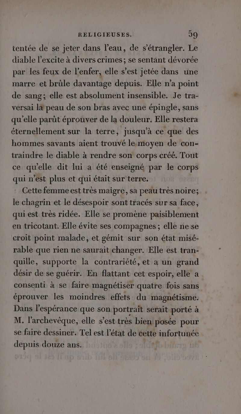 tentée de se jeter dans l’eau, de s’étrangler. Le diable l’excite à divers crimes; se sentant dévorée par les feux de l'enfer, elle s’est jetée dans une marre et brüle davantage depuis. Elle n’a point de sang; elle est absolument insensible. Je tra- versai là peau de son bras avec une épingle, sans qu'elle parüt éprouver de la douleur. Elle restera éternellement sur la terre, jusqu’à ce que des hommes savants aient trouvé lemoyen de con- traindre le diable à rendre son corps créé. Tout ce quelle dit lui a été enseigné par le corps qui n'est plus et qui était sur terre. Cette femme est très maigre, sa peau très noire; le chagrin et le désespoir sont tracés sur sa face, qui est très ridée. Elle se promène paisiblement en tricotant. Elle évite ses compagnes ; elle ne se croit point malade, et gémit sur son état misé- rable que rien ne saurait changer. Elle est tran- quille, supporte la contrariété, et a un grand désir de se guérir. En flattant cet espoir, elle a consenti à se faire magnétiser quatre fois sans éprouver les moindres effets. du magnétisme. Dans l'espérance que son portrait serait porté à M. l'archevêque, elle s’est très bien! posée pour se faire dessiner. Tel est l’état de cette infortunée depuis douze ans.