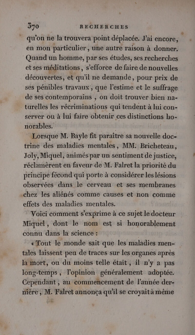 qu’on ne la trouvera point déplacée. J'ai encore, en mon particulier , une autre raison à donner. Quand un homme, par ses études, ses recherches etses méditations, s'efforce de faire de nouvelles découvertes, et qu’il ne demande, pour prix de ses pénibles travaux, que l'estime et le suffrage de ses contemporains , on doit trouver bien na- turelles les récriminations qui tendent à lui con- server ou à lui faire obtenir ces distinctions ho- norables. | Lorsque M. Bayle fit paraître sa nouvelle doc- trine des maladies mentales, MM. Bricheteau, Joly, Miquel, animés par un sentiment de justice, réclamèrent en faveur de M. Falret la priorité du principe fécond qui porte à considérer les lésions observées dans le cerveau et ses membranes chez les aliénés comme causes et non comme effets des maladies mentales. Voici comment s'exprime à ce sujet le docteur Miquel, dont le nom est si honorablement connu dans la science : « Tout le monde sait que les maladies men- tales laissent peu de traces sur les organes après la mort, ou du moins telle était, il n'y a pas long-temps , l'opinion généralement adoptée. Cependant , au commencement de l’année der- nière , M. Falret annonça qu'il se croyait à même - 12