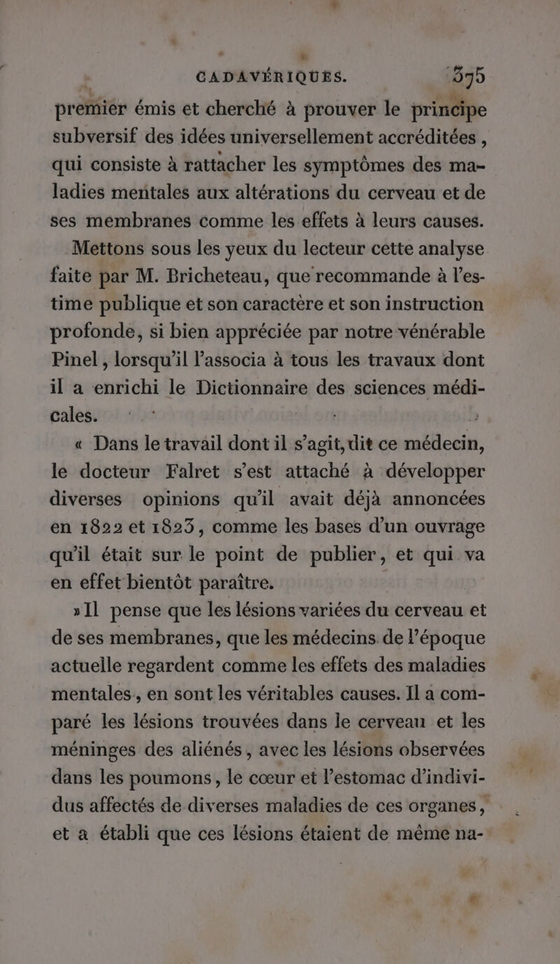 ” * CADAVÉRIQUES. 075 premier émis et cherché à prouver le principe subversif des idées universellement accréditées , qui consiste à rattacher les symptômes des ma- ladies mentales aux altérations du cerveau et de ses membranes comme les effets à leurs causes. Mettons sous les yeux du lecteur cette analyse faite par M. Bricheteau, que recommande à l’es- time publique et son caractere et son instruction profonde, si bien appréciée par notre vénérable Pinel, lorsqu'il l'associa à tous les travaux dont il a enrichi le Dictionnaire des sciences médi- cales. h « Dans le travail dont il s’agit, dit ce médecin, le docteur Falret s’est attaché à développer diverses opinions qu'il avait déjà annoncées en 1822 et 1823, comme les bases d'un ouvrage qu'il était sur le point de publier, et qui va en effet bientôt paraître. »I1 pense que les lésions variées du cerveau et de ses membranes, que les médecins de l’époque actuelle regardent comme les effets des maladies mentales, en sont les véritables causes. Il a com- paré les lésions trouvées dans le cerveau et les méninges des aliénés, avec les lésions observées dans les poumons, le cœur et l'estomac d’indivi- dus affectés de diverses maladies de ces organes, et a établi que ces lésions étaient de même na- 4 +