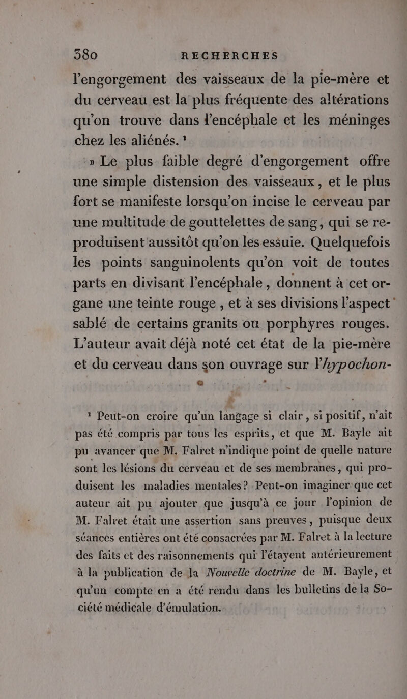 l'engorgement des vaisseaux de la pie-mère et du cerveau est la plus fréquente des altérations qu'on trouve dans d’encéphale et les Fanenes chez les aliénés. » Le plus faible degré d'engorgement offre une simple distension des vaisseaux, et le plus fort se manifeste lorsqu'on incise le cerveau par une multitude de gouttelettes de sang, qui se re- produisent aussitôt qu'on les essuie. Quelquefois les points sanguinolents qu'on voit de toutes parts en divisant l’encéphale, donnent à cet or- gane une teinte rouge , et à ses divisions l'aspect sablé de certains granits où porphyÿres rouges. L'auteur avait déjà noté cet état de la pie-mère et du cerveau dans son ouvrage sur l’Aypochon- * Peut-on croire qu'un langage si clair, si positif, n'ait pas été compris par tous les esprits, et que M. Bayle ait pu avancer que M. Falret n'indique point de quelle nature sont les lésions du cerveau et de ses membranes, qui pro- duisent les maladies mentales? Peut-on imaginer: que cet auteur ait pu ajouter que jusqu'à ce jour l'opinion de M. Falret était une assertion sans preuves, puisque deux séances entières ont été consacrées par M. Falret à la lecture des faits ct des raisonnements qui l'étayent antérieurement à la publication de la Mouvelle doctrine de M. Bayle, et qu'un compte en a été rendu dans les bulletins de la So- ciété médicale d’émulation.