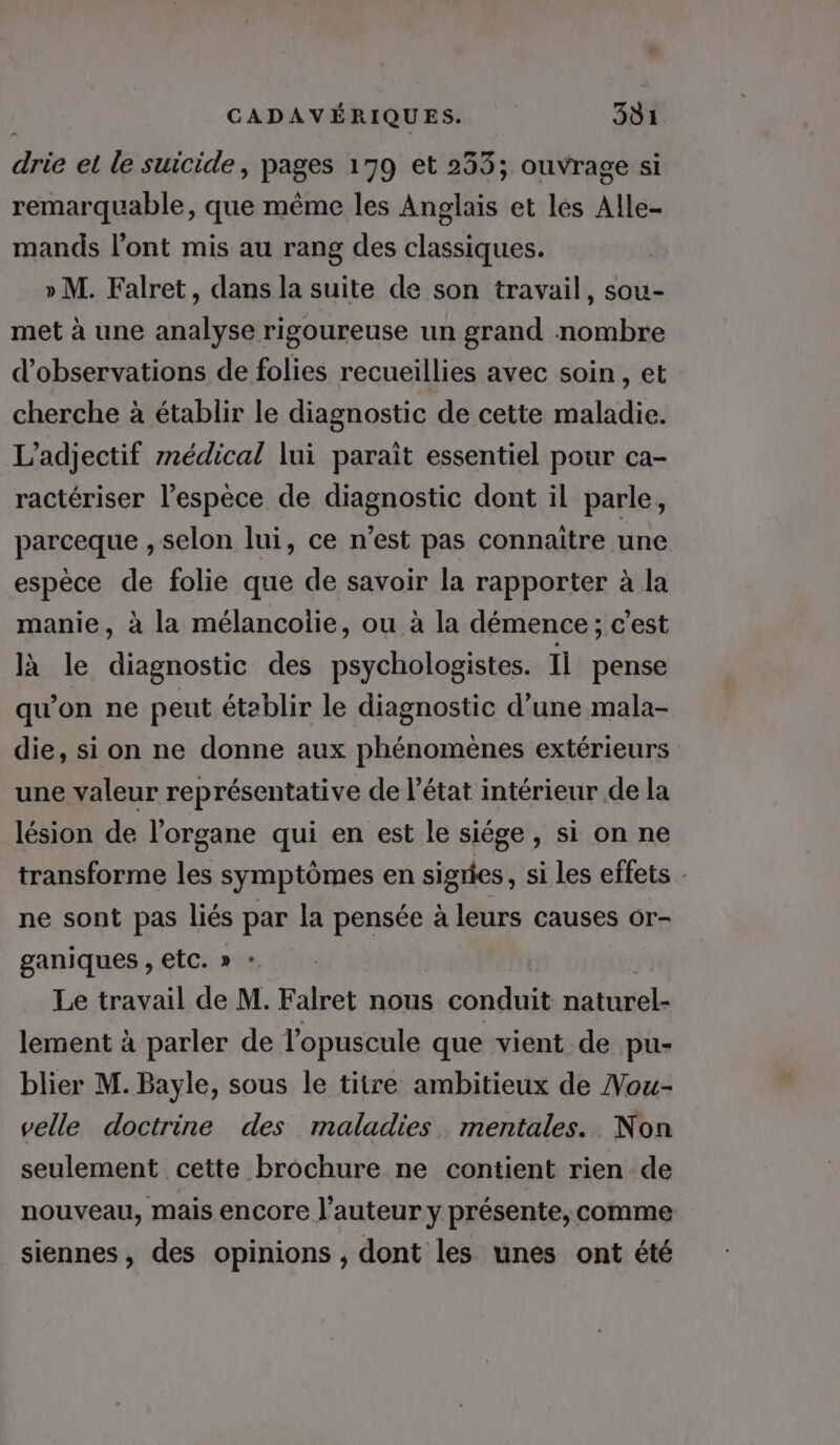 drie et le suicide, pages 179 et 253; ouvrage si remarquable, que même les Anglais et les Alle- mands l'ont mis au rang des classiques. » M. Falret, dans la suite de son travail, sou- met à une analyse rigoureuse un grand nombre d'observations de folies recueillies avec soin , et cherche à établir le diagnostic de cette maladie. L’adjectif médical lui paraît essentiel pour ca- ractériser l'espèce de diagnostic dont il parle, parceque , selon lui, ce n'est pas connaître une espèce de folie que de savoir la rapporter à la manie, à la mélancolie, ou à la démence ; c’est là le diagnostic des psychologistes. Il pense qu’on ne peut établir le diagnostic d’une mala- die, si on ne donne aux phénomènes extérieurs une valeur représentative de l’état intérieur de la lésion de l'organe qui en est le siége, si on ne transforme les symptômes en sigries, si les effets ne sont pas liés par la pensée à leurs causes or- ganiques , etc. » - Le travail de M. Falret nous conduit naturel. lement à parler de l’opuscule que vient de pu- blier M. Bayle, sous le titre ambitieux de Nou- velle doctrine des maladies. mentales. Non seulement cette brochure ne contient rien de nouveau, mais encore l’auteur y présente, comme siennes, des opinions , dont les unes ont été