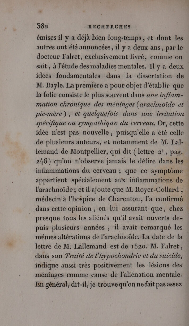 émises il y a déjà bien long-temps, et dont les autres ont été annoncées, il y a deux ans, par le docteur Falret, exclusivement livré, comme on sait, à l'étude des maladies mentales. 11 y a deux idées fondamentales dans la dissertation de M. Bayle. La première a pour objet d'établir que la folie consiste le plus souvent dans ane inflam- mation chronique des méninges (arachnoide et pie-mère), et quelquefois dans une irritation spécifique ou sympathique du cerveau. Or, cette idée n’est pas nouvelle, puisqu'elle a été celle de plusieurs auteurs, et notamment de M. Lal- lemand de Montpellier, qui dit { lettre 2°, pag. 246) qu’on n’observe jamais le délire dans les inflammations du cerveau ; que ce symptôme appartient spécialement aux inflammations de l’arachnoïde ; et il ajoute que M. Royer-Collard , médecin à l’hospice de Charenton, la confirmé dans cette opinion , en lui assurant que, chez presque tous les aliénés qu'il avait ouverts de- puis plusieurs années , il avait remarqué les mêmes altérations de l’arachnoïde. La date de la lettre de M. Lallemand est de 1820. M. Falret, dans son Traité de l'hypochondrie et du suicide, indique aussi très positivement les lésions des méninges comme cause de l’aliénation mentale. En général, dit-il, je trouve qu’on ne fait pas assez