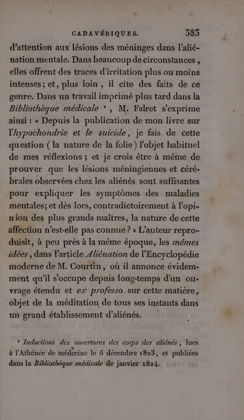 d'attention aux lésions des méninges dans l’alié- nation mentale. Dans beaucoup de circonstances, elles offrent des traces d’irritation plus ou moins intenses ; et, plus loin , il cite des faits de ce genre. Dans un travail imprimé plus tard dans la Bibliothèque médicale * |, M. Falret s'exprime ainsi : « Depuis la publication de mon livre sur l’aypochondrie et le suicide, je fais de cette question (la nature de la folie) l'objet habituel de mes réflexions ; et je crois être à même de prouver que les lésions méningiennes et céré- brales observées chez les aliénés sont suffisantes pour expliquer les symptômes des maladies mentales; et dès lors, contradictoirement à l’opi- nion des plus grands maîtres, la nature de cette affection n'est-elle pas connue ? » L'auteur repro- duisit, à peu près à la même époque, les mémes idées , dans Varticle 4{énation de l'Encyclopédie moderne de M. Courtin, où il annonce évidem- ment qu'il s'occupe depuis long-temps d’un ou- vrage étendu et ex professo sur cette matière, objet de la méditation de tous ses instants dans un grand établissement d’aliénés. * Inductions des ouvertures des corps des aliénés, lues à l'Athénée de médecine le 6 décembre 1823, et publiées dans la Bibliothèque médicale de janvier 1824.